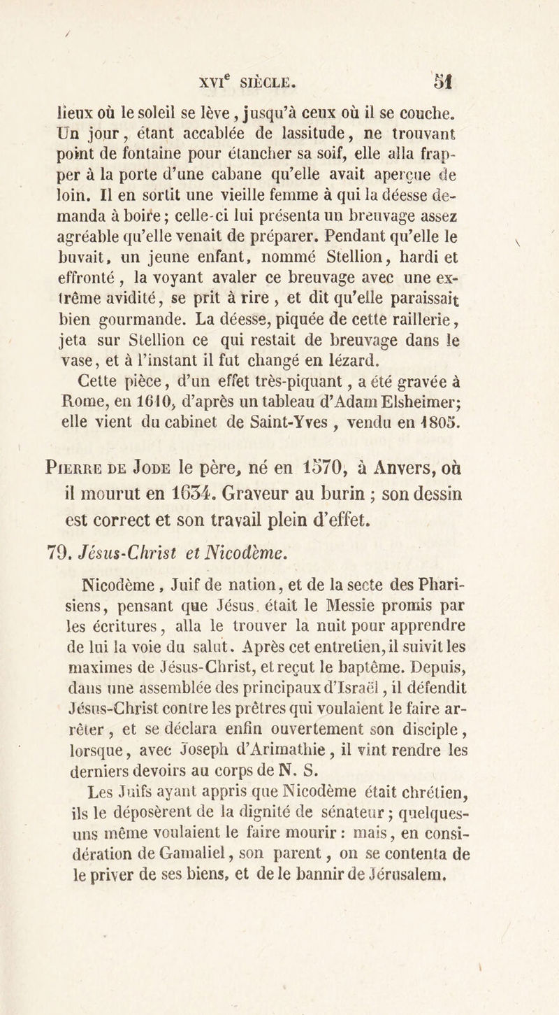 lieux où le soleil se lève, jusqu’à ceux où il se couche. Un jour, étant accablée de lassitude, ne trouvant point de fontaine pour étancher sa soif, elle alla frap- per à la porte d’une cabane qu’elle avait aperçue de loin. Il en sortit une vieille femme à qui la déesse de- manda à boire ; celle-ci lui présenta un breuvage assez agréable qu’elle venait de préparer. Pendant qu’elle le buvait, un jeune enfant, nommé Stellion, hardi et effronté , la voyant avaler ce breuvage avec une ex- trême avidité, se prit à rire , et dit qu’elle paraissait bien gourmande. La déesse, piquée de cette raillerie, jeta sur Stellion ce qui restait de breuvage dans le vase, et à l’instant il fut changé en lézard. Cette pièce, d’un effet très-piquant, a été gravée à Rome, en 1610, d’après un tableau d’Adam Elsheimer; elle vient du cabinet de Saint-Yves , vendu en 1805. Pierre de Jode le père, né en 1570, à Anvers, où il mourut en 1654. Graveur au burin ; son dessin est correct et son travail plein d’effet. 79. Jésus-Christ et Nicodéme. Nicodème , Juif de nation, et de la secte des Phari- siens, pensant que Jésus était le Messie promis par les écritures, alla le trouver la nuit pour apprendre de lui la voie du salut. Après cet entretien, il suivit les maximes de Jésus-Christ, et reçut le baptême. Depuis, dans une assemblée des principaux d’Israël, il défendit Jésus-Christ contre les prêtres qui voulaient le faire ar- rêter , et se déclara enfin ouvertement son disciple, lorsque, avec Joseph d’Arimathie , il vint rendre les derniers devoirs au corps de N. S. Les Juifs ayant appris que Nicodème était chrétien, ils le déposèrent de la dignité de sénateur ; quelques- uns même voulaient le faire mourir : mais, en consi- dération de Gamaliel, son parent, on se contenta de le priver de ses biens, et de le bannir de Jérusalem.