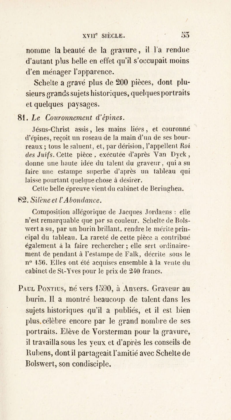 nomme la beauté de la gravure, il l a rendue d’autant plus belle en effet qu’il s’occupait moins d’en ménager l’apparence. Schelte a gravé plus de 200 pièces, dont plu- sieurs grands sujets historiques, quelques portraits et quelques paysages. 81. Le Couronnement d'épines. Jésus-Christ assis, les mains liées, et couronné d’épines, reçoit un roseau de la main d’un de ses bour- reaux ; tous le saluent, et, par dérision, l’appellent Roi des Juifs. Cette pièce, exécutée d’après Van Dyck, donne une haute idée du talent du graveur, qui a su faire une estampe superbe d’après un tableau qui laisse pourtant quelque chose à désirer. Cette belle épreuve vient du cabinet de Beringhen. 82. Silène et l’Abondance. Composition allégorique de Jacques Jordaens : elle n’est remarquable que par sa couleur. Schelte de Bols- wert a su, par un burin brillant, rendre le mérite prin- cipal du tableau. La rareté de cette pièce a contribué également à la faire rechercher ; elle sert ordinaire- ment de pendant à l’estampe de Falk, décrite sous le n° 156. Elles ont été acquises ensemble à la vente du cabinet de St-Yves pour le prix de 240 francs. Paul Pontius, né vers 1590, à Anvers. Graveur au burin. Il a montré beaucoup de talent dans les sujets historiques qu’il a publiés, et il est bien plus, célèbre encore par le grand nombre de ses portraits. Elève de Vorsterman pour la gravure, il travailla sous les yeux et d’après les conseils de Rubens, dont il partageait l’amitié avec Schelte de Bolswert, son condisciple.