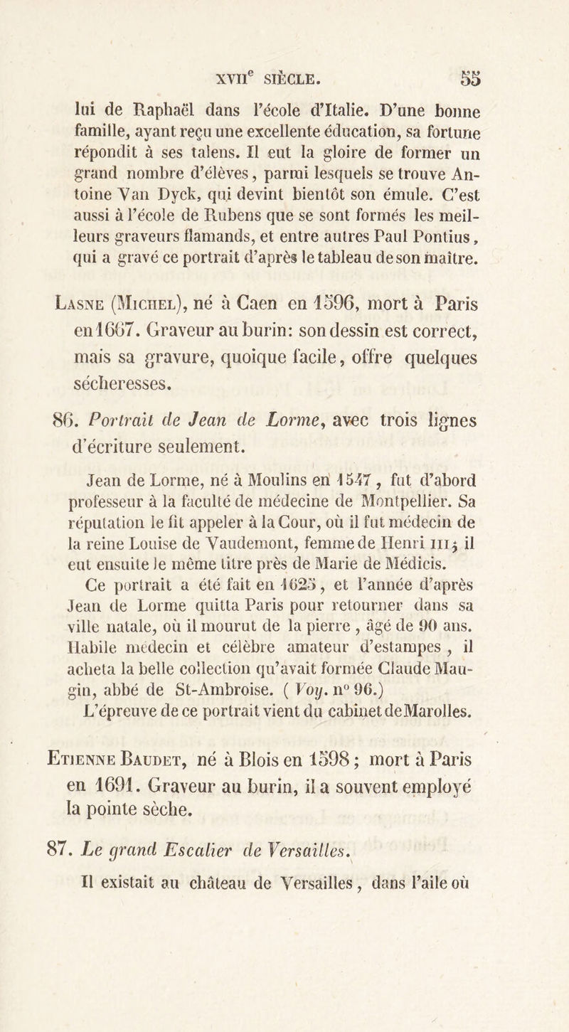 lui de Raphaël dans l’école d’Italie. D’une bonne famille, ayant reçu une excellente éducation, sa fortune répondit à ses taiens. Il eut la gloire de former un grand nombre d’élèves, parmi lesquels se trouve An- toine Van Dyck, qui devint bientôt son émule. C’est aussi à l’école de Rubens que se sont formés les meil- leurs graveurs flamands, et entre autres Paul Pontius, qui a gravé ce portrait d’après le tableau de son maître. Lasne (Michel), né à Caen en 1596, mort à Paris enl607. Graveur au burin: son dessin est correct, mais sa gravure, quoique facile, offre quelques sécheresses. 86. Portrait de Jean de Lorme, avec trois lignes d’écriture seulement. Jean de Lorme, né à Moulins en 1547 , fut d’abord professeur à la faculté de médecine de Montpellier. Sa réputation le fit appeler à la Cour, où il fut médecin de la reine Louise de Vaudemont, femme de Henri il eut ensuite le même titre près de Marie de Médicis. Ce portrait a été fait en 1625, et l’année d’après Jean de Lorme quitta Paris pour retourner dans sa ville natale, où il mourut de la pierre , âgé de 60 ans. Habile médecin et célèbre amateur d’estampes , il acheta la belle collection qu’avait formée Claude Mau- gin, abbé de St-Ambroise. ( Voy. n° 96.) L’épreuve de ce portrait vient du cabinet deMarolles. Etienne Baudet, né à Blois en 1598 ; mort à Paris en 1691. Graveur au burin, il a souvent employé la pointe sèche. 87. Le grand Escalier de Versailles. Il existait au château de Versailles, dans l’aile où