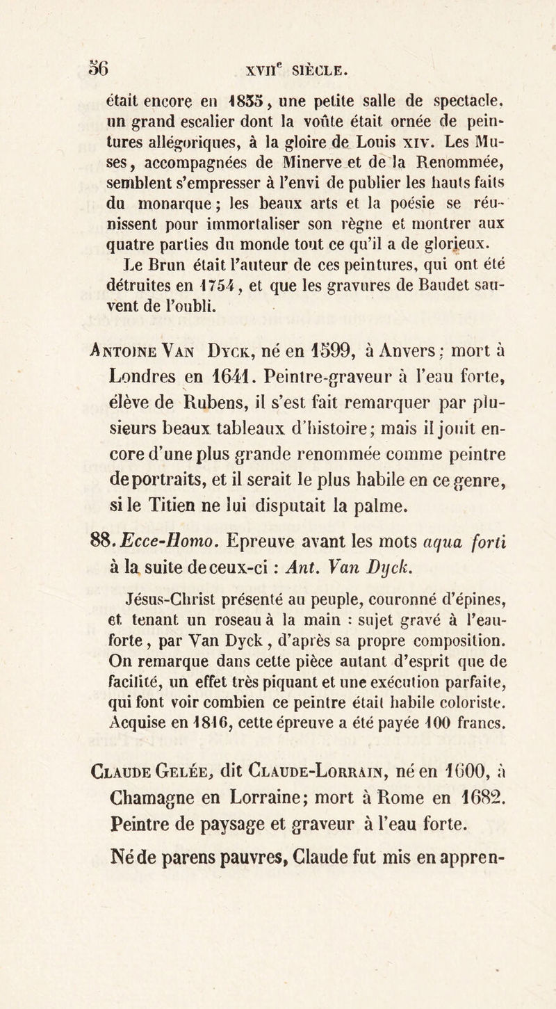 était encore en 1835, une petite salle de spectacle, un grand escalier dont la voûte était ornée de pein- tures allégoriques, à la gloire de Louis xiv. Les Mu- ses, accompagnées de Minerve et de la Renommée, semblent s’empresser à l’envi de publier les hauts faits du monarque ; les beaux arts et la poésie se réu - nissent pour immortaliser son règne et montrer aux quatre parties du monde tout ce qu’il a de glorieux. Le Brun était l’auteur de ces peintures, qui ont été détruites en 1754, et que les gravures de Baudet sau- vent de l’oubli. Antoine Van Dyck, né en 1599, à Anvers: mort à Londres en 1641. Peintre-graveur à l’eau forte, élève de Rubens, il s’est fait remarquer par plu- sieurs beaux tableaux d’histoire; mais il jouit en- core d’une plus grande renommée comme peintre de portraits, et il serait le plus habile en ce genre, si le Titien ne lui disputait la palme. 8$.Ecce-Homo. Epreuve avant les mots aqua forti à la suite de ceux-ci : Ant. Van Dyck. Jésus-Christ présenté au peuple, couronné d’épines, et tenant un roseau à la main : sujet gravé à l’eau- forte , par Van Dyck , d’après sa propre composition. On remarque dans cette pièce autant d’esprit que de facilité, un effet très piquant et une exécution parfaite, qui font voir combien ce peintre était habile coloriste. Acquise en 1816, cette épreuve a été payée 100 francs. Claude Gelée, dit Claude-Lorrain, né en 1600, à Chamagne en Lorraine; mort à Rome en 1682. Peintre de paysage et graveur à l’eau forte. Né de parens pauvres, Claude fut mis en appren-