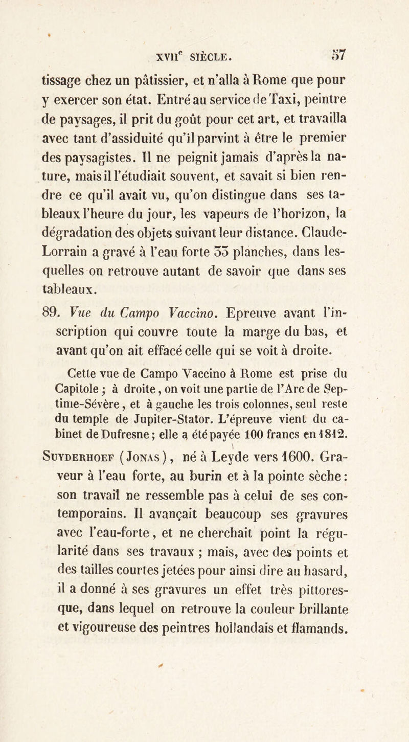 tissage chez un pâtissier, et n’alla à Rome que pour y exercer son état. Entré au service de Taxi, peintre de paysages, il prit du goût pour cet art, et travailla avec tant d’assiduité qu’il parvint à être le premier des paysagistes. 11 ne peignit jamais d’après la na- ture, mais il l’étudiait souvent, et savait si bien ren- dre ce qu’il avait vu, qu’on distingue dans ses ta- bleaux l’heure du jour, les vapeurs de l’horizon, la dégradation des objets suivant leur distance. Claude- Lorrain a gravé à l’eau forte 55 planches, dans les- quelles on retrouve autant de savoir que dans ses tableaux. 89. Vue du Cartvpo Vaccino. Epreuve avant l’in- scription qui couvre toute la marge du bas, et avant qu’on ait effacé celle qui se voit à droite. Cette vue de Campo Vaccino à Rome est prise du Capitole ; à droite, on voit une partie de l’Arc de Sep- time-Sévère, et à gauche les trois colonnes, seul reste du temple de Jupiter-Stator. L’épreuve vient du ca- binet de Dufresne; elle a été payée 100 francs en 1812. \ Suyderhoef ( Jonas ), né à Leyde vers 1600. Gra- veur à l’eau forte, au burin et à la pointe sèche : son travail ne ressemble pas à celui de ses con- temporains. Il avançait beaucoup ses gravures avec l’eau-forte, et ne cherchait point la régu- larité dans ses travaux ; mais, avec des points et des tailles courtes jetées pour ainsi dire au hasard, il a donné à ses gravures un effet très pittores- que, dans lequel on retrouve la couleur brillante et vigoureuse des peintres hollandais et flamands.