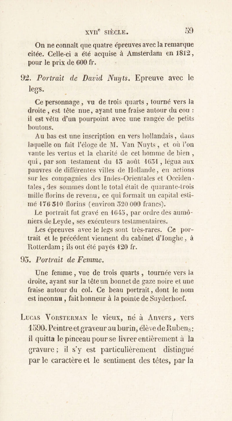 On ne connaît que quatre épreuves avec la remarque citée. Celle-ci a été acquise à Amsterdam en 1812, pour le prix de G00 fr. 92. Portrait de David Nuyts. Epreuve avec le legs. Ce personnage , vu de trois quarts , tourné vers la droite , est tête nue, ayant une fraise autour du cou : il est vêtu d’un pourpoint avec une rangée de petits boutons. Au bas est une inscription en vers hollandais, dans laquelle on fait l’éloge de M. Van Nuyts , et où l’on vante les vertus et la charité de cet homme de bien , qui, par son testament du 15 août 1051 , légua aux pauvres de différentes villes de Hollande, en actions sur les compagnies des Indes-Orientales et Occiden- tales , des sommes dont le total était de quarante-trois mille florins de revenu, ce qui formait un capital esti- mé 170 510 florins (environ 520 000 francs). Le portrait fut gravé en 1045, par ordre des aumô- niers deLeyde, ses exécuteurs testamentaires. Les épreuves avec le legs sont très-rares. Ce por- trait et le précédent viennent du cabinet d’Ionghe, à Rotterdam ; ils ont été payés 120 fr. 95. Portrait de Femme. Une femme, vue de trois quarts , tournée vers la droite, ayant sur la tête un bonnet de gaze noire et une fraise autour du col. Ce beau portrait, dont le nom est inconnu , fait honneur à la pointe de Suyderhoef. Lucas Vorsterman le vieux, né à Anvers, vers 1590. Peintre et graveur au burin, élève de Rubens: il quitta le pinceau pour se livrer entièrement à la gravure ; il s’y est particulièrement distingué par le caractère et le sentiment des têtes, par la