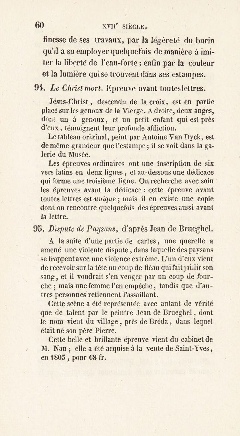 finesse de ses travaux, par la légèreté du burin qu’il a su employer quelquefois de manière à imi- ter la liberté de l’eau-forte -, enfin par la couleur et la lumière qui se trouvent dans ses estampes. 94. Le Christ mort. Epreuve avant toutes lettres. Jésus-Christ, descendu de la croix, est en partie placé sur les genoux de la Vierge. A droite, deux anges, dont un à genoux, et un petit enfant qui est près d’eux, témoignent leur profonde affliction. Le tableau original, peint par Antoine Van Dyck, est de même grandeur que l’estampe ; il se voit dans la ga- lerie du Musée. Les épreuves ordinaires ont une inscription de six vers latins en deux lignes, et au-dessous une dédicace qui forme une troisième ligne. On recherche avec soin les épreuves avant la dédicace : cette épreuve avant toutes lettres est unique ; mais il en existe une copie dont on rencontre quelquefois des épreuves aussi avant la lettre. 95. Dispute de Paysans, d’après Jean de Brueghel. A la suite d’une partie de cartes, une querelle a amené une violente dispute, dans laquelle des paysans se frappent avec une violence extrême. L’un d'eux vient de recevoir sur la tête un coup de fléau qui fait jaillir son sang, et il voudrait s’en venger par un coup de four- che ; mais une femme l’en empêche, tandis que d’au- tres personnes retiennent l’assaillant. Cette scène a été représentée avec autant de vérité que de talent par le peintre Jean de Brueghel, dont le nom vient du village, près de Bréda, dans lequel était né son père Pierre. Cette belle et brillante épreuve vient du cabinet de M. Nau ; elle a été acquise à la vente de Saint-Yves, en 1805 , pour 68 fr.