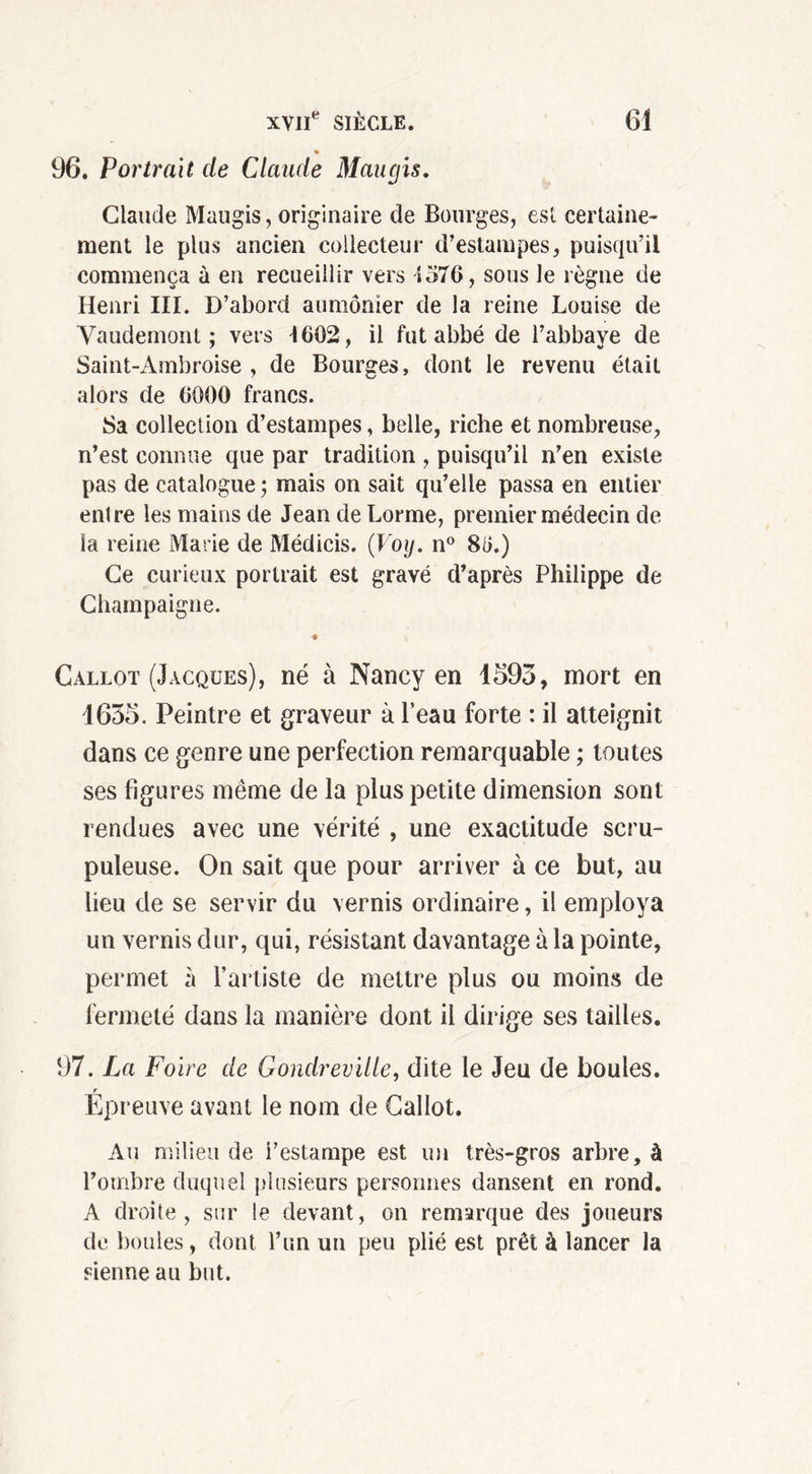 96. Portrait de Claude Maugis. Claude Maugis, originaire de Bourges, est certaine- ment le plus ancien collecteur d’estampes, puisqu’il commença à en recueillir vers 4576, sous le règne de Henri III. D’abord aumônier de la reine Louise de Yaudemont ; vers 4602, il fut abbé de l’abbave de Saint-Ambroise , de Bourges, dont le revenu était alors de 6000 francs. Sa collection d’estampes, belle, riche et nombreuse, n’est connue que par tradition , puisqu’il n’en existe pas de catalogue ; mais on sait qu’elle passa en entier entre les mains de Jean de Lorme, premier médecin de la reine Marie de Médicis. (Voy. n° 80.) Ce curieux portrait est gravé d’après Philippe de Champaigne. 4 Callot (Jacques), né à Nancy en 1593, mort en 1655. Peintre et graveur à Peau forte : il atteignit dans ce genre une perfection remarquable ; toutes ses figures même de la plus petite dimension sont rendues avec une vérité , une exactitude scru- puleuse. On sait que pour arriver à ce but, au lieu de se servir du vernis ordinaire, il employa un vernis dur, qui, résistant davantage à la pointe, permet à l’artiste de mettre plus ou moins de fermeté dans la manière dont il dirige ses tailles. 97. La Foire de Gondreville, dite le Jeu de boules. r Epreuve avant le nom de Callot. Au milieu de i’estampe est un très-gros arbre, à l’ombre duquel plusieurs personnes dansent en rond. A droite, sur le devant, on remarque des joueurs de boules, dont l’un un peu plié est prêt à lancer la sienne au but.