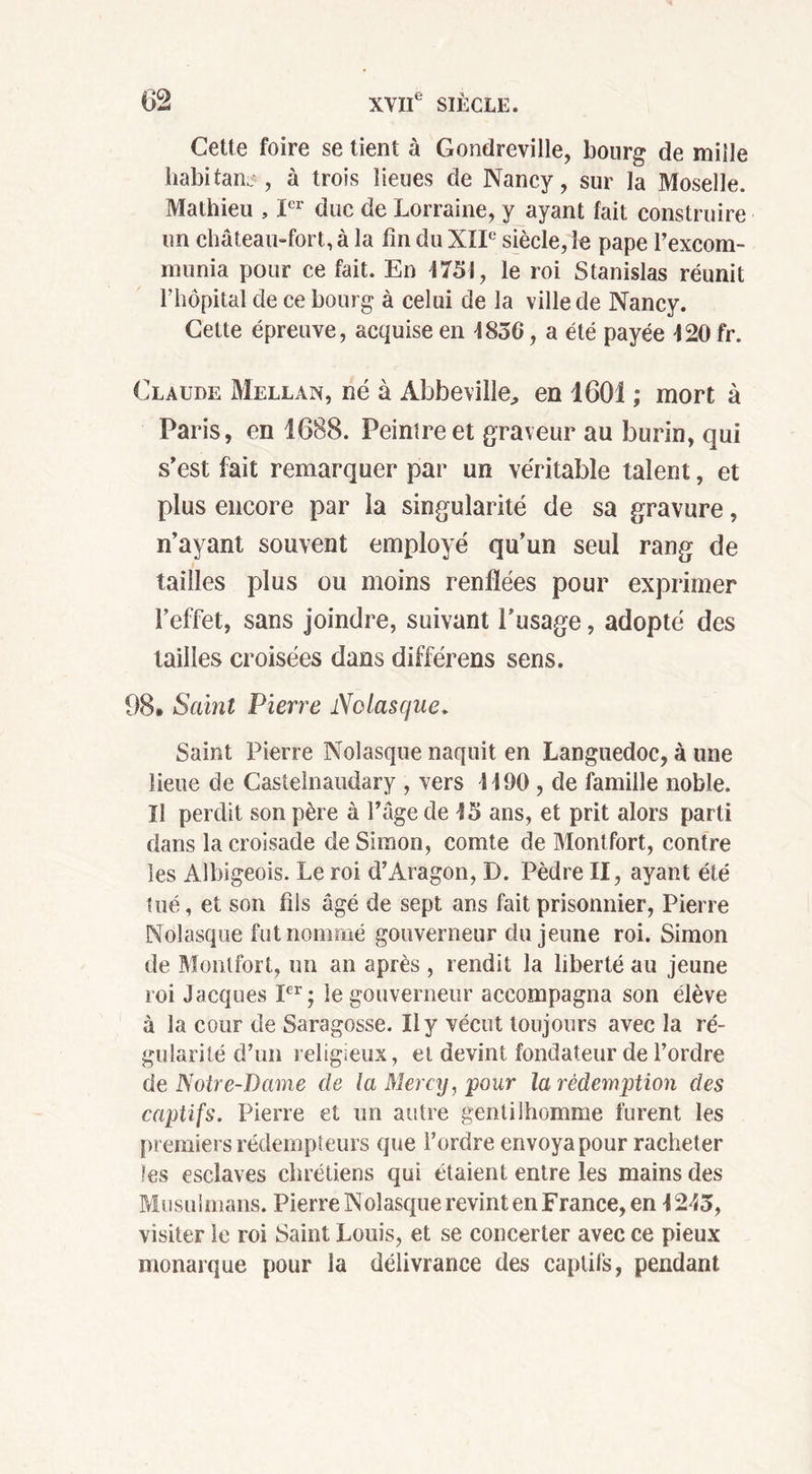 Cette foire se tient à Gondreville, bourg de mille habitant, à trois lieues de Nancy, sur la Moselle. Mathieu , Ier duc de Lorraine, y ayant fait construire un château-fort, à la fin du XIIe siècle, le pape l’excom- niunia pour ce fait. En 4731, le roi Stanislas réunit l’hôpital de ce bourg à celui de la ville de Nancy. Cette épreuve, acquise en 4830, a été payée 420fr. Claude Mellan, né à Abbeville, en 1601 ; mort à Paris, en 1688. Peintre et graveur au burin, qui s’est fait remarquer par un véritable talent, et plus encore par la singularité de sa gravure, n’ayant souvent employé qu’un seul rang de tailles plus ou moins renflées pour exprimer l’effet, sans joindre, suivant l’usage, adopté des tailles croisées dans différens sens. 98. Saint Pierre Nolasque. Saint Pierre Nolasque naquit en Languedoc, à une lieue de Castelnaudary , vers 4490 , de famille noble. Il perdit son père à Page de 45 ans, et prit alors parti dans la croisade de Simon, comte de Montfort, contre les Albigeois. Le roi d’Aragon, D. Pèdre II, ayant été tué, et son fils âgé de sept ans fait prisonnier, Pierre Nolasque fut nommé gouverneur du jeune roi. Simon de Montfort, un an après , rendit la liberté au jeune roi Jacques Ier; le gouverneur accompagna son élève à la cour de Saragosse. Il y vécut toujours avec la ré- gularité d’un religieux, et devint fondateur de l’ordre de Notre-Dame de la Mercy, pour la rédemption des captifs. Pierre et un autre gentilhomme furent les premiers rédempteurs que l’ordre envoya pour racheter les esclaves chrétiens qui étaient entre les mains des Musulmans. Pierre Nolasque revint en France, en 4243, visiter le roi Saint Louis, et se concerter avec ce pieux monarque pour la délivrance des captifs, pendant