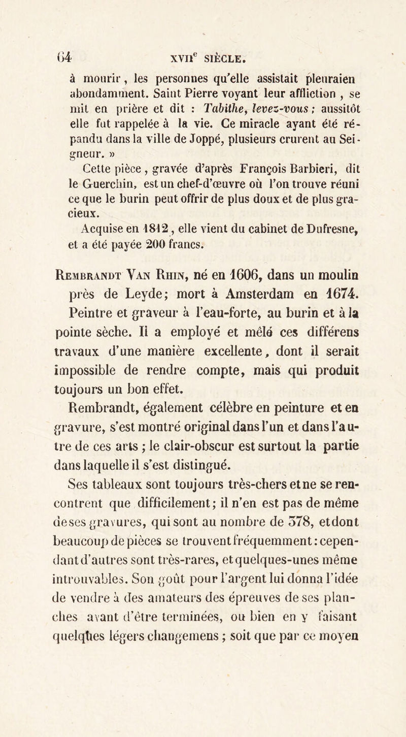 à mourir, les personnes qu'elle assistait pleuraien abondamment. Saint Pierre voyant leur affliction , se mit eu prière et dit : Tabithe, levez-vous ; aussitôt elle fut rappelée à la vie. Ce miracle ayant été ré- pandu dans la ville de Joppé, plusieurs crurent au Sei- gneur. » Cette pièce , gravée d’après François Barbiéri, dit le Guerchin, est un chef-d’œuvre où l’on trouve réuni ce que le burin peut offrir de plus doux et de plus gra- cieux. Acquise en 1812, elle vient du cabinet de Dufresne, et a été payée 200 francs. Rembrandt Van Rhin, né en 1606, dans un moulin près de Leyde; mort à Amsterdam en 1674. Peintre et graveur à l’eau-forte, au burin et à la pointe sèche. li a employé et mêlé ces différens travaux d’une manière excellente, dont il serait impossible de rendre compte, mais qui produit toujours un bon effet. Rembrandt, également célèbre en peinture et en gravure, s’est montré original dans l’un et dans l’a u- tre de ces arts ; le clair-obscur est surtout la partie dans laquelle il s’est distingué. Ses tableaux sont toujours très-chers et ne se ren- contrent que difficilement; il n’en est pas de même deses gravures, qui sont au nombre de 578, etdont beaucoup de pièces se trouvent fréquemment: cepen- dant d’autres sont très-rares, et quelques-unes même introuvables. Son goût pour l’argent lui donna l’idée de vendre à des amateurs des épreuves de ses plan- ches avant d’être terminées, ou bien en y faisant quelqhes légers changemens ; soit que par ce moyen