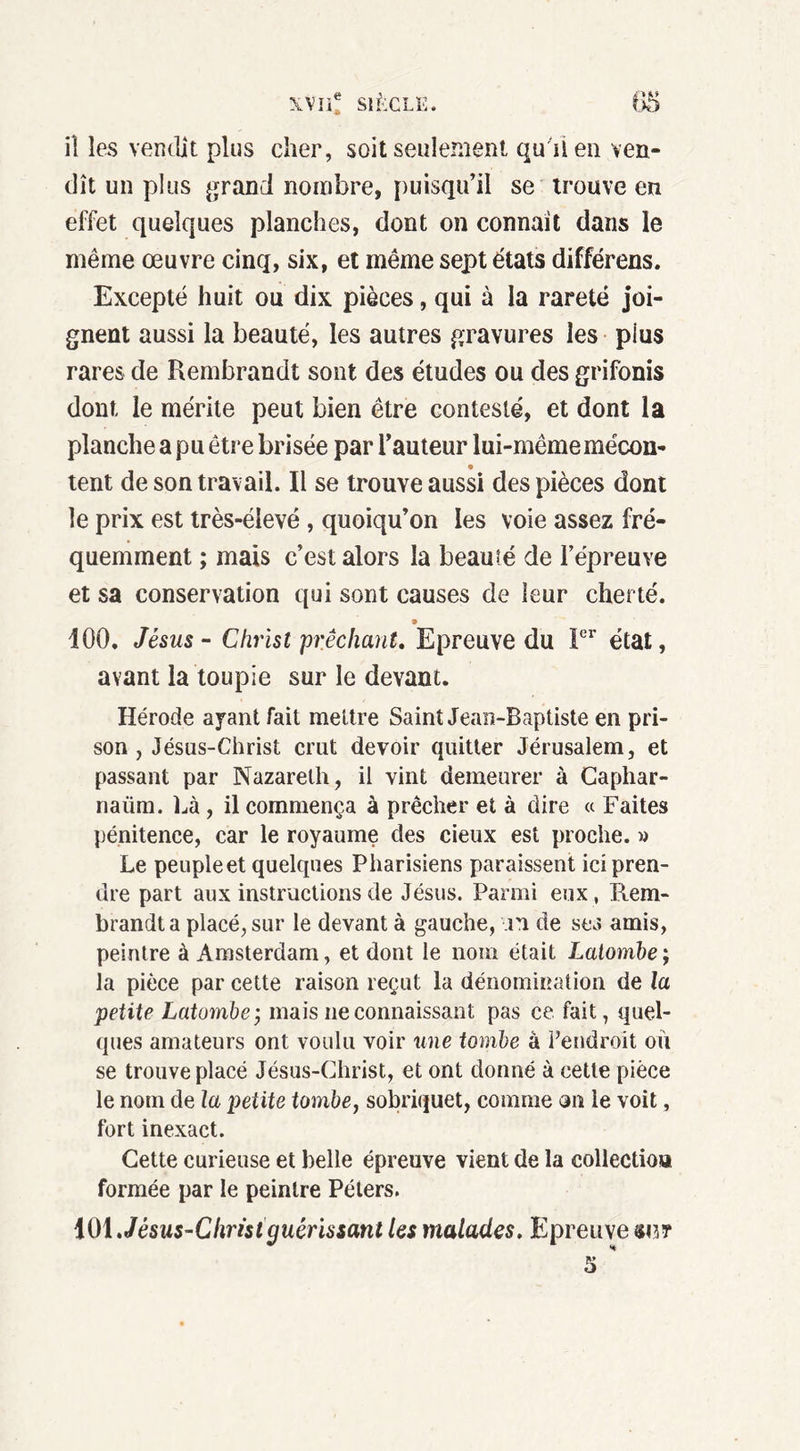 iî les vendit plus cher, soit seulement qu'il en ven- dît un plus grand nombre, puisqu’il se trouve en effet quelques planches, dont on connaît dans le même œuvre cinq, six, et même sept états différons. Excepté huit ou dix pièces, qui à la rareté joi- gnent aussi la beauté, les autres gravures les plus rares de Rembrandt sont des études ou des grifonis dont le mérite peut bien être contesté, et dont la planche a pu être brisée par l’auteur lui-même mécon- e tent de son travail. Il se trouve aussi des pièces dont le prix est très-élevé , quoiqu’on les voie assez fré- quemment ; mais c’est alors la beauté de l’épreuve et sa conservation qui sont causes de leur cherté. 9 100. Jésus - Christ prêchant. Epreuve du Ier état, avant la toupie sur le devant. Hérode ayant fait mettre Saint Jean-Baptiste en pri- son , Jésus-Christ crut devoir quitter Jérusalem, et passant par Nazareth, il vint demeurer à Caphar- naüra. Là , il commença à prêcher et à dire « Faites pénitence, car le royaume des cieux est proche. » Le peuple et quelques Pharisiens paraissent ici pren- dre part aux instructions de Jésus. Parmi eux , Piem- brandt a placé, sur le devant à gauche, in de ses amis, peintre à Amsterdam, et dont le nom était Latomie ; la pièce par cette raison reçut la dénomination de la petite Latomie; mais Méconnaissant pas ce fait, quel- ques amateurs ont voulu voir une tomle à l’endroit ou se trouve placé Jésus-Christ, et ont donné à eetle pièce le nom de la petite tomle, sobriquet, comme cm le voit, fort inexact. Cette curieuse et belle épreuve vient de la collection formée par le peintre Péters. 101 Jésus-Christguérissant les malades. Epreuve su? 5 *