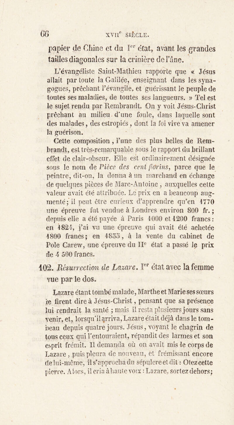 papier de Chine et du Ier état, avant les grandes tailles diagonales sur la crinière de lane. L’évangéliste Saint-Mathieu rapporte que « Jésus allait par toute la Galilée, enseignant dans les syna- gogues, prêchant l’évangile, et guérissant le peuple de toutes ses maladies, de toutes ses langueurs. » Tel est le sujet rendu par Rembrandt. On y voit Jésus-Christ prêchant au milieu d'une foule, dans laquelle sont des malades, des estropiés, dont la foi vive va amener la guérison. Cette composition, l’une des plus belles de Rem- brandt, est très-remarquable sous le rapport du brillant effet de clair-obscur. Elle est ordinairement désignée sous le nom de Pièce des cent florins, parce que le peintre, dit-on, la donna à un marchand en échange de quelques pièces de Mare-Antoine , auxquelles cette valeur avait été attribuée. Le prix en a beaucoup aug- menté;’il peut être curieux d’apprendre qu’en 4770 une épreuve fut vendue à Londres environ 800 fr. ; depuis elle a été payée à Paris -1000 et 1200 francs: en 4824, j’ai vu une épreuve qui avait été achetée 4800 francs; en 4855, à la vente du cabinet de Pôle Carew, une épreuve du IIe état a passé Je prix de 4 500 francs. 102. Résurrection de Lazare. ¥? état avec îa femme vue par le dos. Lazare étant tombé malade, Marthe et Marie ses sœurs Je firent dire à Jésus-Christ, pensant que sa présence lui rendrait la santé ; mais il resta plusieurs jours sans venir, et, lorsqu’il arriva, Lazare était déjà dans le tom- beau depuis quatre jours. Jésus, voyant le chagrin de tous ceux qui l’entouraient, répandit des larmes et son esprit frémit. Il demanda où on avait mis le corps de Lazare, puis pleura de nouveau, êt frémissant encore delui-même, il s'approcha du sépulcre et dit : Otez cette pierre. Alors, il cria à haute voix: Lazare, sortez dehors;