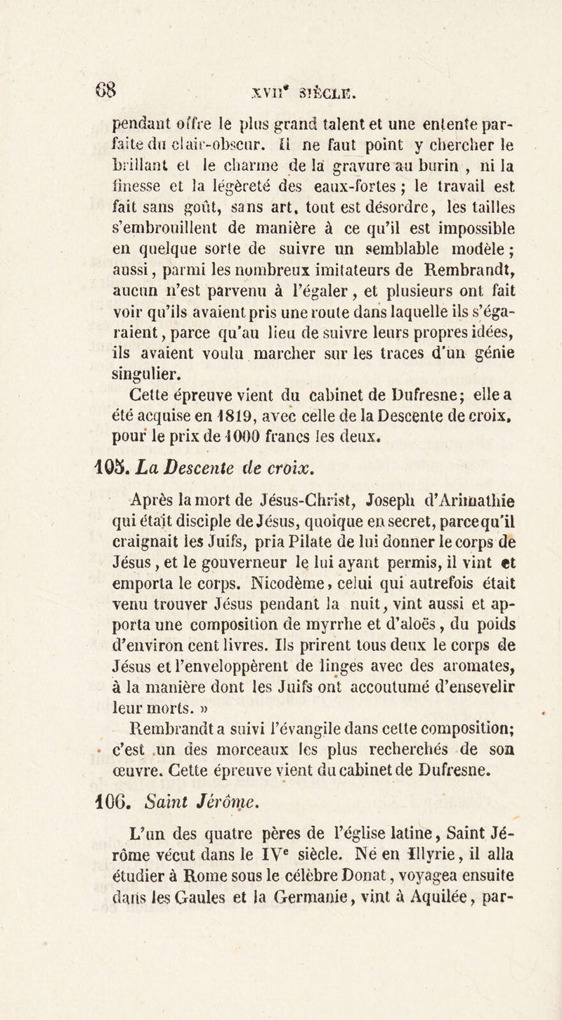 pendant offre le plus grand talent et une entente par- faite du cl air-obscur. Il ne faut point y chercher le brillant et le charme de la gravure au burin , ni la finesse et la légèreté des eaux-fortes ; le travail est. fait sans goût, sans art. tout est désordre, les tailles s’embrouillent de manière à ce qu’il est impossible en quelque sorte de suivre un semblable modèle ; aussi, parmi les nombreux imitateurs de Rembrandt, aucun n’est parvenu à l’égaler, et plusieurs ont fait voir qu’ils avaient pris une route dans laquelle ils s’éga- raient , parce qu’au lieu de suivre leurs propres idées, ils avaient voulu marcher sur les traces d'un génie singulier. Cette épreuve vient du cabinet de Dufresne; elle a été acquise en 1819, avec celle de la Descente de croix, pour le prix de 1000 francs les deux. 105. La Descente de croix. Après la mort de Jésus-Christ, Joseph d’Arimathie qui était disciple de Jésus, quoique eu secret, parcequ'il craignait les Juifs, pria Pilate de lui donner le corps de Jésus, et le gouverneur le lui ayant permis, il vint et emporta le corps. Nicodème > celui qui autrefois était venu trouver Jésus pendant la nuit, vint aussi et ap- porta une composition de myrrhe et d’aloës, du poids d’environ cent livres. Ils prirent tous deux le corps de Jésus et l’enveloppèrent de linges avec des aromates, à la manière dont les Juifs ont accoutumé d’ensevelir leur morts. » Rembrandt a suivi l’évangile dans celte composition; * c’est un des morceaux les plus recherchés de son oeuvre. Cette épreuve vient du cabinet de Dufresne. 40G. Saint Jérôme. L’un des quatre pères de l’église latine, Saint Jé- rôme vécut dans le IVe siècle. Né en Illvrie, il alla étudier à Rome sous le célèbre Donat, voyagea ensuite dans les Gaules et la Germanie , vint à Aquilée, par-