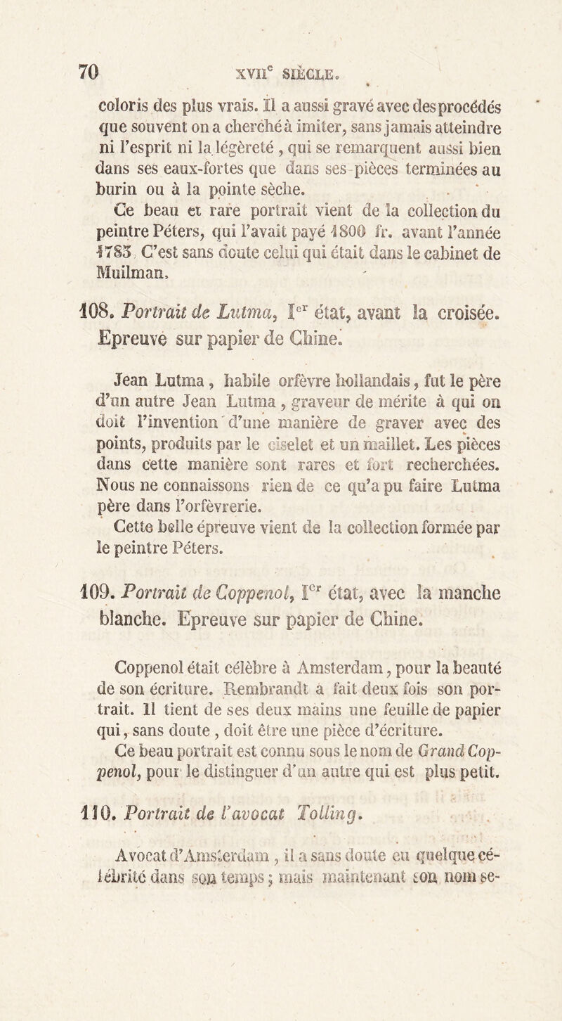 coloris des plus vrais. ïl a aussi gravé avec des procédés que souvent on a cherché à imiter, sans jamais atteindre ni l’esprit ni la. légèreté , qui se remarquent aussi bien dans ses eaux-fortes que dans ses pièces terminées au burin ou à la pointe sèche. Ce beau et rare portrait vient de la collection du peintre Péters, qui l’avait payé 4800 fr. avant l’année •1785, C’est sans doute celui qui était dans le cabinet de Muilman, 108. Portrait de Lutma, Ier état, avant la croisée. Epreuve sur papier de Chine. Jean Lutma, habile orfèvre hollandais, fut le père d’un autre Jean Lutma , graveur de mérite à qui on doit l’invention ' d’une manière de graver avec des points, produits par le oiselet et un maillet. Les pièces dans cette manière sont rares et fort recherchées. Nous ne connaissons rien de ce qu’a pu faire Lutma père dans l’orfèvrerie. Cette belle épreuve vient de la collection formée par le peintre Peters. 109. Portrait de Coppmol, Ier état, avec la manche blanche. Epreuve sur papier de Chine. Coppenol était célèbre à Amsterdam, pour la beauté de son écriture. Rembrandt a fait deux fois son por- trait. 11 tient de ses deux mains une feuille de papier qui, sans doute, doit être une pièce d’écriture. Ce beau portrait est connu sous le nom de Grand Cop- penol, pour le distinguer d’un autre qui est plus petit. 110. Portrait de l'avocat Tolling. Avocat d’Amsterdam , il a sans doute eu quelque cé- lébrité dans son temps; mais maintenant ton nom se-