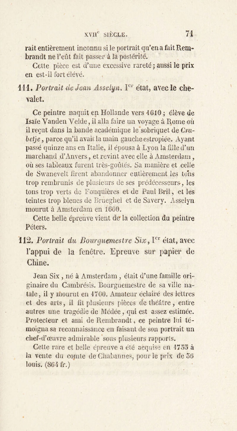 rait entièrement inconnu si le portrait qu’en a fait Rem» brandt ne l’eût fait passer à là postérité. Cette pièce est d’une excessive rareté ; aussi le prix en est-il fort élevé. 111. Portrait de Jean Asselyn. Ier état, avec le che- valet. Ce peintre naquit en Hollande vers -1610 ; élève de Isaïe Vanden Yelde, il alla faire un voyage à Rome où il reçut clans la bande académique le'sobriquet de Cra- betje, parce qu’il avaiüa main gauche estropiée. Ayant passé quinze ans en Italie, il épousa à Lyon la fille d’un marchand .d’Anvers, et revint avec elle à Amsterdam, où ses tableaux furent très-goûtés. Sa manière et celle de Swanevelt firent abandonner entièrement les tons trop rembrunis de plusieurs de ses prédécesseurs-, les tons trop verts de Fouquières et de Paul Bril , et les teintes trop bleues de Brtieghel et de Savery. Asselyn mourut à Amsterdam en 1660. Cette belle épreuve vient de la collection du peintre Péters. Ü2. Portrait du Bourguemestre Six, Ier état, avec l’appui de la fenêtre. Epreuve sur papier de Chine. Jean Six , né à Amsterdam , était d’une famille ori- ginaire du Cambrésis. Bourguemestre de sa ville na- tale, il y mourut en 1700. Amateur éclairé des lettres et des arts, il fit plusieurs pièces de théâtre, entre autres une tragédie de Mcdée, qui est assez estimée. Protecteur et ami de Rembrandt, ce peintre lui té- moigna sa reconnaissance en faisant de son portrait un chef-d’œuvre admirable sous plusieurs rapports. Cette rare et belle épreuve a été acquise en 1733 à la vente du comte de Chaharmes, pour le prix de 50 louis. (804 fr.)