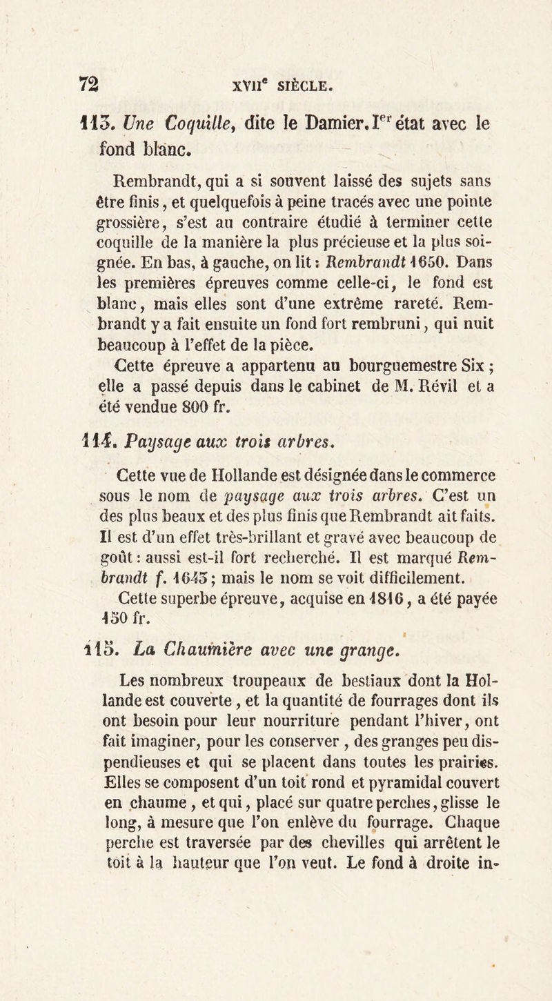 \IZ. Une Coquille, dite le Damier, Ier état avec le fond blanc. Rembrandt, qui a si souvent laissé des sujets sans être finis, et quelquefois à peine tracés avec une pointe grossière, s’est au contraire étudié à terminer cette coquille de la manière la plus précieuse et la plus soi- gnée. En bas, à gauche, on lit ; Rembrandt \ 650. Dans les premières épreuves comme celle-ci, le fond est blanc, mais elles sont d’une extrême rareté. Rem- brandt y a fait ensuite un fond fort rembruni, qui nuit beaucoup à l’effet de la pièce. Cette épreuve a appartenu au bourguemestre Six ; elle a passé depuis dans le cabinet de M. Révil et a été vendue 800 fr. 11-4. Paysage aux trois arbres. Cette vue de Hollande est désignée dans le commerce sous le nom de paysage aux trois arbres. C’est un des plus beaux et des plus finis que Rembrandt ait faits. II est d’un effet très-brillant et gravé avec beaucoup de goût : aussi est-il fort recherché. Il est marqué Rem- brandt f. 1645; mais le nom se voit difficilement. Cette superbe épreuve, acquise en 1816, a été payée 150 fr. . ' f il5. La Chaumière avec une grange. Les nombreux troupeaux de bestiaux dont la Hol- lande est couverte, et la quantité de fourrages dont ils ont besoin pour leur nourriture pendant l’hiver, ont fait imaginer, pour les conserver , des granges peu dis- pendieuses et qui se placent dans toutes les prairies. Elles se composent d’un toit rond et pyramidal couvert en chaume , et qui, placé sur quatre perches, glisse le long, à mesure que l’on enlève du fourrage. Chaque perche est traversée par des chevilles qui arrêtent le toit à la hauteur que l’on veut. Le fond à droite in-