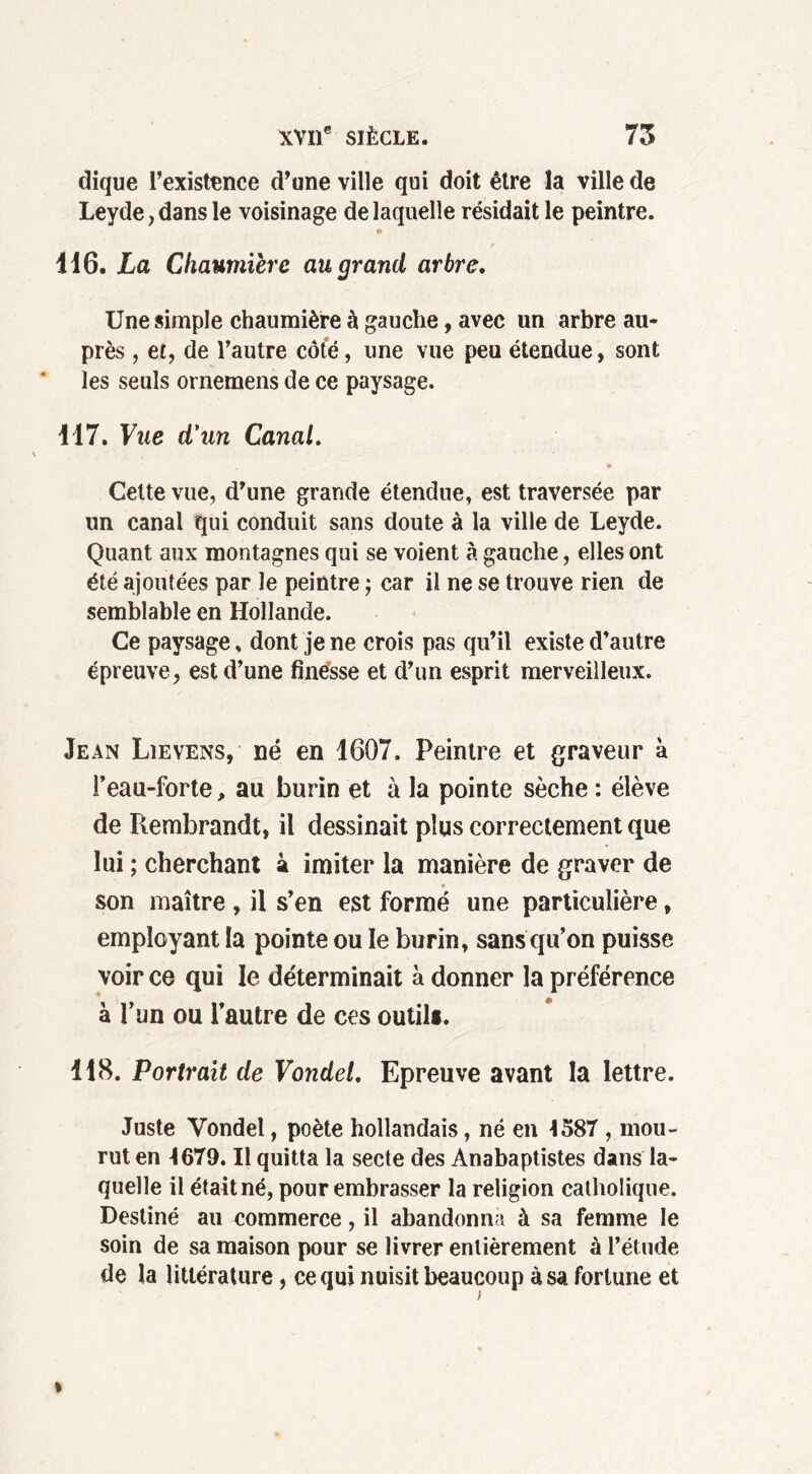 clique l’existence d’une ville qui doit être la ville de Leyde, dans le voisinage de laquelle résidait le peintre. ♦ 416. La Chaumière au grand arbre. Une simple chaumière à gauche, avec un arbre au- près , et, de l’autre côte, une vue peu étendue, sont les seuls ornemens de ce paysage. 117. Vue d'un Canal. * Cette vue, d’une grande étendue, est traversée par un canal qui conduit sans doute à la ville de Leyde. Quant aux montagnes qui se voient à gauche, elles ont été ajoutées par le peintre j car il ne se trouve rien de semblable en Hollande. Ce paysage » dont je ne crois pas qu’il existe d’autre épreuve, est d’une finesse et d’un esprit merveilleux. Jean Lievens, né en 1607. Peintre et graveur à l’eau-forte, au burin et à la pointe sèche : élève de Rembrandt, il dessinait plus correctement que lui ; cherchant à imiter la manière de graver de son maître, il s’en est formé une particulière, employant la pointe ou le burin, sans qu’on puisse voir ce qui le déterminait à donner la préférence à l’un ou l’autre de ces outil». 118. Portrait de Vondel. Epreuve avant la lettre. Juste Vondel, poète hollandais, né en 4587 , mou- rut en 4679. Il quitta la secte des Anabaptistes dans la- quelle il était né, pour embrasser la religion catholique. Destiné au commerce, il abandonna à sa femme le soin de sa maison pour se livrer entièrement à l’étude de la littérature , ce qui nuisit beaucoup à sa fortune et