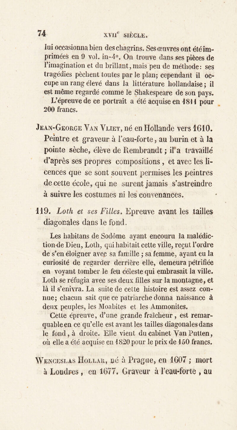 ïui occasionna bien des chagrins. Ses œuvres ont été im- primées en 9 vol. in-4°. On trouve dans ses pièces de l’imagination et du brillant,mais peu de méthode: ses tragédies pèchent toutes par le pian; cependant il oc- cupe un rang élevé dans la littérature hollandaise ; il est même regardé comme le Shakespeare de son pays. L’épreuve de ce portrait a été acquise en 484 4 pour 200 francs. Jean-George Yan Vlïet, né en Hollande vers 1610. Peintre et graveur à leau-forte, au burin et à la pointe sèche, élève de Rembrandt ; iPa travaillé d’après ses propres compositions, et avec les li- cences que se sont souvent permises les peintres de cette école, qui ne surent jamais s’astreindre à suivre les costumes ni les convenances. 119. Loth et ses Filles. Epreuve avant les tailles diagonales dans le fond. Les habitans de Sodôme ayant encouru la malédic- tion de Dieu, Loth, qui habitait cette ville, reçut l’ordre de s’en éloigner avec sa famille ; sa femme, ayant eu la curiosité de regarder derrière elle, demeura pétrifiée en voyant tomber le feu céleste qui embrasait la ville. Loth se réfugia avec ses deux filles sur la montagne, et là il s’enivra. La suite de cette histoire est assez con- nue; chacun sait que ce patriarche donna naissance à deux peuples, les Moabites et les Ammonites. Cette épreuve, d’une grande fraîcheur, est remar- quable en ce qu’elle est avant les tailles diagonales dans le fond, à droite. Elle vient du cabinet Yan Putten, où elle a été acquise en 4820 pour le prix de \ 50 francs. Wenceslàs Hollar, ne à Prague, en 1607 ; mort à Londres , en 1677. Graveur à l’eau-forte , au