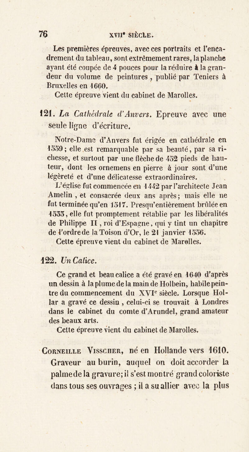 Les premières épreuves, avec ces portraits et l’enca- drement du tableau, sont extrêmement rares, la planche ayant été coupée de 4 pouces pour la réduire à la gran- deur du volume de peintures , publié par Teniers à Bruxelles en 46CO. Cette épreuve vient du cabinet de Marolles. 121. La Cathédrale d'Anvers. Epreuve avec une seule ligne d’écriture. Notre-Dame d’Anvers fut érigée en cathédrale en 4559; elle est remarquable par sa beauté, par sa ri- chesse, et surtout par une flèche de 452 pieds de hau- teur, dont les ornemens en pierre à jour sont d’une légèreté et d’une délicatesse extraordinaires. L’église fut commencée en 4442 par l’architecte Jean Amelin , et consacrée deux ans après ; mais elle ne fut terminée qu’en 1547. Presqu’enlièrement brûlée en 4555, elle fut promptement rétablie par les libéralités de Philippe II, roi d’Espagne, qui y tint un chapitre de l'ordrede la Toison d’Or, le 24 janvier 4556. Cette épreuve vient du cabinet de Marolles. 122. Un Calice. Ce grand et beau calice a été gravé en 4640 d’après un dessin à la plume de la main de Holbein, habile pein- tre du commencement du XVIe siècle. Lorsque Hol- lar a gravé ce dessin, celui-ci se trouvait à Londres dans le cabinet du comte d’Arundel, grand amateur des beaux arts. Cette épreuve vient du cabinet de Marolles. Corneille Visscher, né en Hollande vers 1610. Graveur au burin, auquel on doit accorder la palmede la gravure; il s’est montré grand coloriste dans tous ses ouvrages ; il a su allier avec la plus