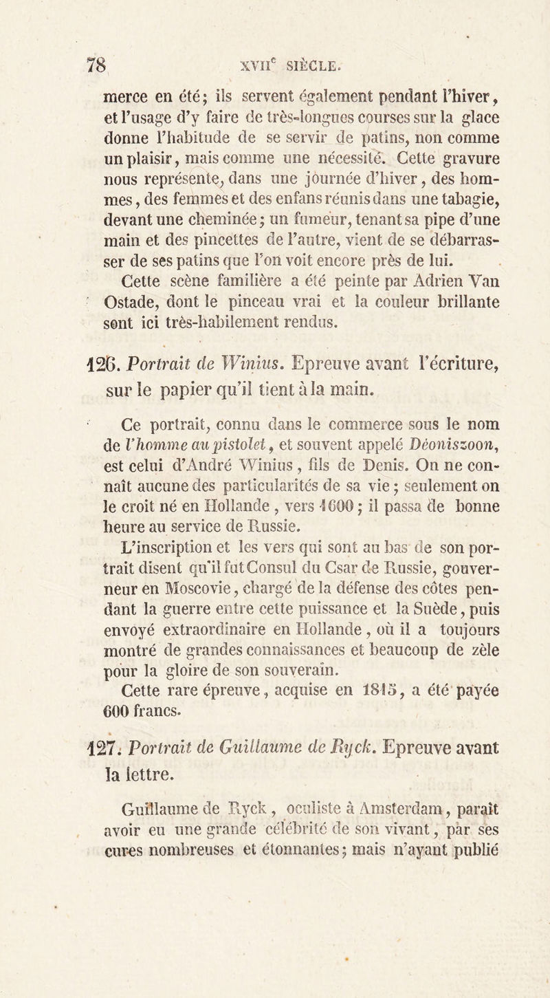 merce en été; ils servent également pendant l’hiver, et l’usage d’y faire de très-longues courses sur la glace donne l’habitude de se servir de patins, non comme un plaisir, mais comme une nécessité. Cette gravure nous représente, dans une journée d’hiver, des hom- mes , des femmes et des enfans réunis dans une tabagie, devant une cheminée ; un fumeur, tenant sa pipe d’une main et des pincettes de l’autre, vient de se débarras- ser de ses patins que Ton voit encore près de lui. Cette scène familière a été peinte par Adrien Van Ostade, dont le pinceau vrai et la couleur brillante sont ici très-habilement rendus. 126. Portrait de Winius. Epreuve avant récriture, sur le papier qu’il tient à la main. Ce portrait, connu dans le commerce sous le nom de Vhomme au pistolet, et souvent appelé Dêoniszoon, est celui d’André Winius , fils de Denis. On ne con- naît aucune des particularités de sa vie ; seulement on le croit né en Hollande , vers -ÎCOO ; il passa de bonne heure au service de Russie. L’inscription et les vers qui sont au bas de son por- trait disent qu'il fut Consul du Csar de Russie, gouver- neur en Moscovie, chargé de la défense des côtes pen- dant la guerre entre cette puissance et la Suède, puis envoyé extraordinaire en Hollande , où il a toujours montré de grandes connaissances et beaucoup de zèle pour la gloire de son souverain. Cette rare épreuve, acquise en 1815, a été payée CQO francs. 127: Portrait de Guillaume de Ryck. Epreuve avant la lettre. Guillaume de Ryck, oculiste à Amsterdam, parait avoir eu une grande célébrité de son vivant, par ses cur-es nombreuses et étonnantes; mais n’ayant publié