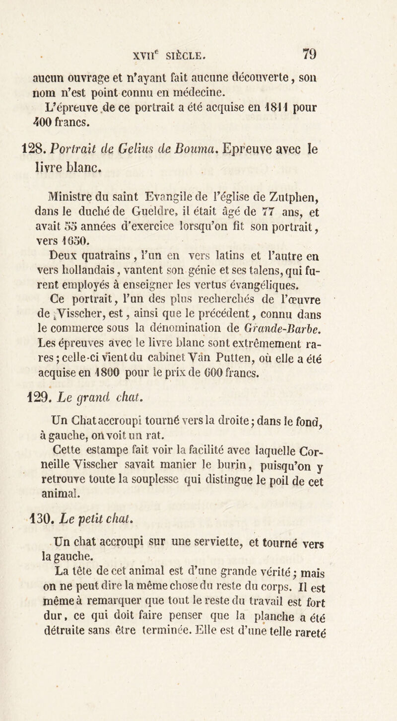 aucun ouvrage et n'ayant fait aucune découverte, son nom n'est point connu en médecine. L'épreuve de ce portrait a été acquise en 4811 pour 400 francs. 128. Portrait de Gelins de Bouma. Epreuve avec le livre blanc. Ministre du saint Evangile de l'église de Zutphen, dans le duché de Gueldre, il était âgé de 77 ans, et avait 55 années d’exercice lorsqu'on fit son portrait, vers 4 650. Deux quatrains , l'un en vers latins et l’autre en vers hollandais, vantent son génie et ses talens, qui fu- rent employés à enseigner les vertus évangéliques. Ce portrait, l'un des plus recherchés de l’œuvre de ,Visseher, est, ainsi que le précédent, connu dans le commerce sous la dénomination de Grande-Barbe. Les épreuves avec le livre blanc sont extrêmement ra- res ; celle-ci vient du cabinet Van Putten, où elle a été acquise en 4800 pour le prix de 600 francs. 129. Le grand chat. Un Chat accroupi tourné vers la droite ; dans le fond, à gauche, on voit un rat. Cette estampe fait voir la facilité avec laquelle Cor- neille Vissclier savait manier le burin, puisqu'on y retrouve toute la souplesse qui distingue le poil de cet animal. 130. Le petit chat. Un chat accroupi sur une serviette, et tourné vers la gauche. La tête de cet animal est d'une grande vérité ; mais on ne peut dire la même chose du reste du corps. Il est même à remarquer que tout le reste du travail est fort dur, ce qui doit faire penser que la planche a été détruite sans être terminée. Elle est d’une telle rareté