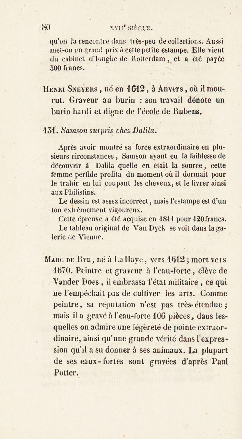 qu’on la rencontre dans très-peu de collections. Aussi met-on un grand prix à cet te petite estampe. Elle vient du cabinet d’icnghe de Rotterdam, et a été payée 500 francs. « Henri Sneyers , né en 1612, à Anvers, où il mou- rut. Graveur au burin : son travail dénote un burin hardi et digne de l’école de Rubens. 151. Sarnson surpris chezDalila. Après avoir montré sa force extraordinaire en plu- sieurs circonstances , Samson ayant eu la faiblesse de découvrir à Dalila quelle en était la source, cette femme perfide profila du moment où il dormait pour le trahir en lui coupant les cheveux, et le livrer ainsi aux Philistins. Le dessin est assez incorrect, mais l’estampe est d’un ton extrêmement vigoureux. Cette épreuve a été acquise en 1811 pour 120francs. Le tableau original de Van Dyck se voit dans la ga- lerie de Vienne. Marc de Bye, né à La Haye, vers 1612 ; mort vers 1670. Peintre et graveur à l’eau-forte, élève de Vander Does , il embrassa Tétât militaire , ce qui ne l’empêchait pas de cultiver les arts. Comme peintre, sa réputation n’est pas très-étendue ; mais il a gravé à l’eau-forte 106 pièces, dans les- quelles on admire une légèreté de pointe extraor- dinaire, ainsi qu’une grande vérité dans l’expres- sion qu’il a su donner à ses animaux. La plupart de ses eaux-fortes sont gravées d’après Paul Potter.