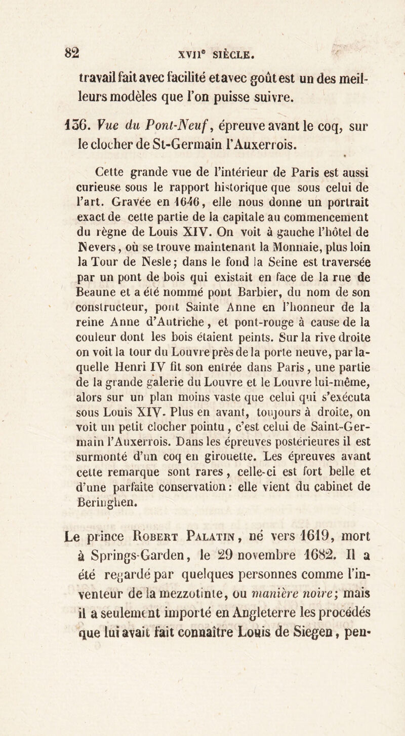travail fait avec facilité et avec goût est un des meil- leurs modèles que l’on puisse suivre. 156. Vue du Ponl-Neuf, épreuve avant le coq, sur le clocher de St-Germain l’Auxeri ois. Cette grande vue de l’intérieur de Paris est aussi curieuse sous le rapport historique que sous celui de l’art. Gravée en 4646, elle nous donne un portrait exact de cette partie de la capitale au commencement du règne de Louis XIV. On voit à gauche l’hôtel de devers, où se trouve maintenant la Monnaie, plus loin la Tour de Nesle; dans le fond la Seine est traversée par un pont de bois qui existait en face de la rue de Beaune et a été nommé pont Barbier, du nom de son constructeur, pont Sainte Anne en l’honneur de la reine Anne d’Autriche, et pont-rouge à cause de la couleur dont les bois étaient peints. Sur la rive droite on voit la tour du Louvre près de la porte neuve, par la- quelle Henri IV fit son entrée dans Paris, une partie de la grande galerie du Louvre et le Louvre lui-même, alors sur un plan moins vaste que celui qui s’exécuta sous Louis XIV* Plus en avant, toujours à droite, on voit un petit clocher pointu , c’est celui de Saint-Ger- main l’Auxerrois. Dans les épreuves postérieures il est surmonté d’un coq en girouette. Les épreuves avant cette remarque sont rares, celle-ci est fort belle et d’une parfaite conservation : elle vient du cabinet de Beringhen. Le prince Robert Palatin, né vers 1619, mort à Springs-Garden, le 29 novembre 1682. Il a été regardé par quelques personnes comme l’in- venteur delàmezzotinte, ou manière noire; mais il a seulement importé en Angleterre les procédés que lui avait fait connaître Louis de Siegen, pen«