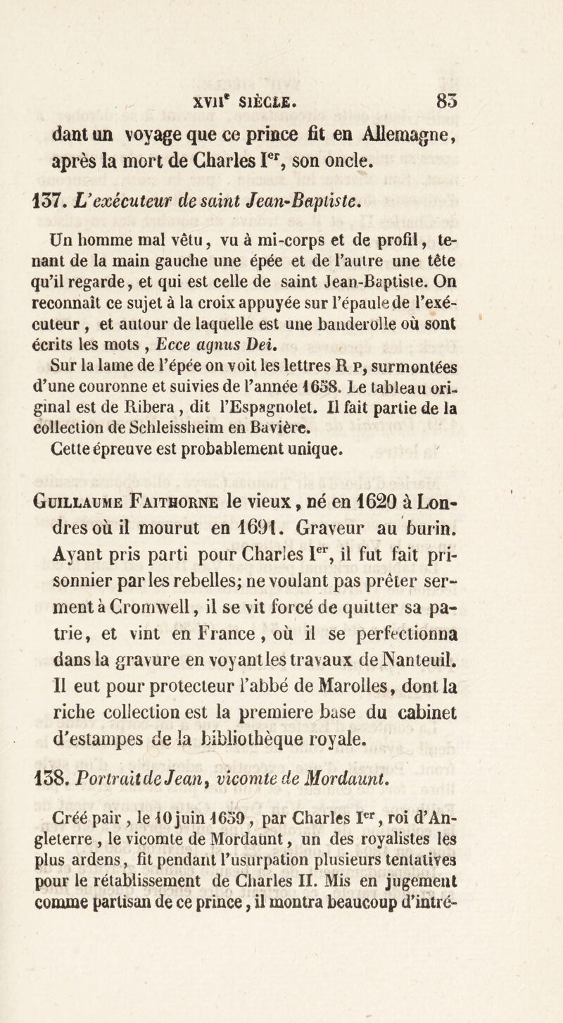 dantun voyage que ce prince fît en Allemagne, après la mort de Charles Ier, son oncle. 137. L ’exécuteur de saint Jean-Bapiiste. Un homme mal vêtu, vu à mi-corps et de profil, te- nant de la main gauche une épée et de l’autre une tête qu’il regarde, et qui est celle de saint Jean-Baptiste. On reconnaît ce sujet à la croix appuyée sur l’épaule de l’exé- cuteur , et autour de laquelle est une handerolle où sont écrits les mots , Ecce agnus Dei. Sur la lame de l’épée on voit les lettres R p, surmontées d’une couronne et suivies de l’année 1658. Le tableau ori- ginal est de Ribera, dit l’Espagnolet. Il fait partie de la collection de Schleissheim en Bavière. Cette épreuve est probablement unique. Guillaume Faithorne le vieux, né en 1620 à Lon- dres où il mourut en 1691. Graveur au burin. Ayant pris parti pour Charles 1er, il fut fait pri- sonnier parles rebelles; ne voulant pas prêter ser- ment à Cromwell, il se vit forcé de quitter sa pa- trie, et vint en France, où il se perfectionna dans la gravure en voyant les travaux deNanteuil. Il eut pour protecteur l'abbé de Marolles, dont la riche collection est la première base du cabinet d'estampes de la bibliothèque royale. 138. PortraitdeJean9 vicomte de Mordaunt. Créé pair , le 10 juin 1659, par Charles Ier, roi d’An- gleterre , le vicomte de Mordaunt, un des royalistes les plus ardens, fit pendant l’usurpation plusieurs tentatives pour le rétablissement de Charles II. Mis en jugement comme partisan de ce prince, il montra beaucoup d’intré-