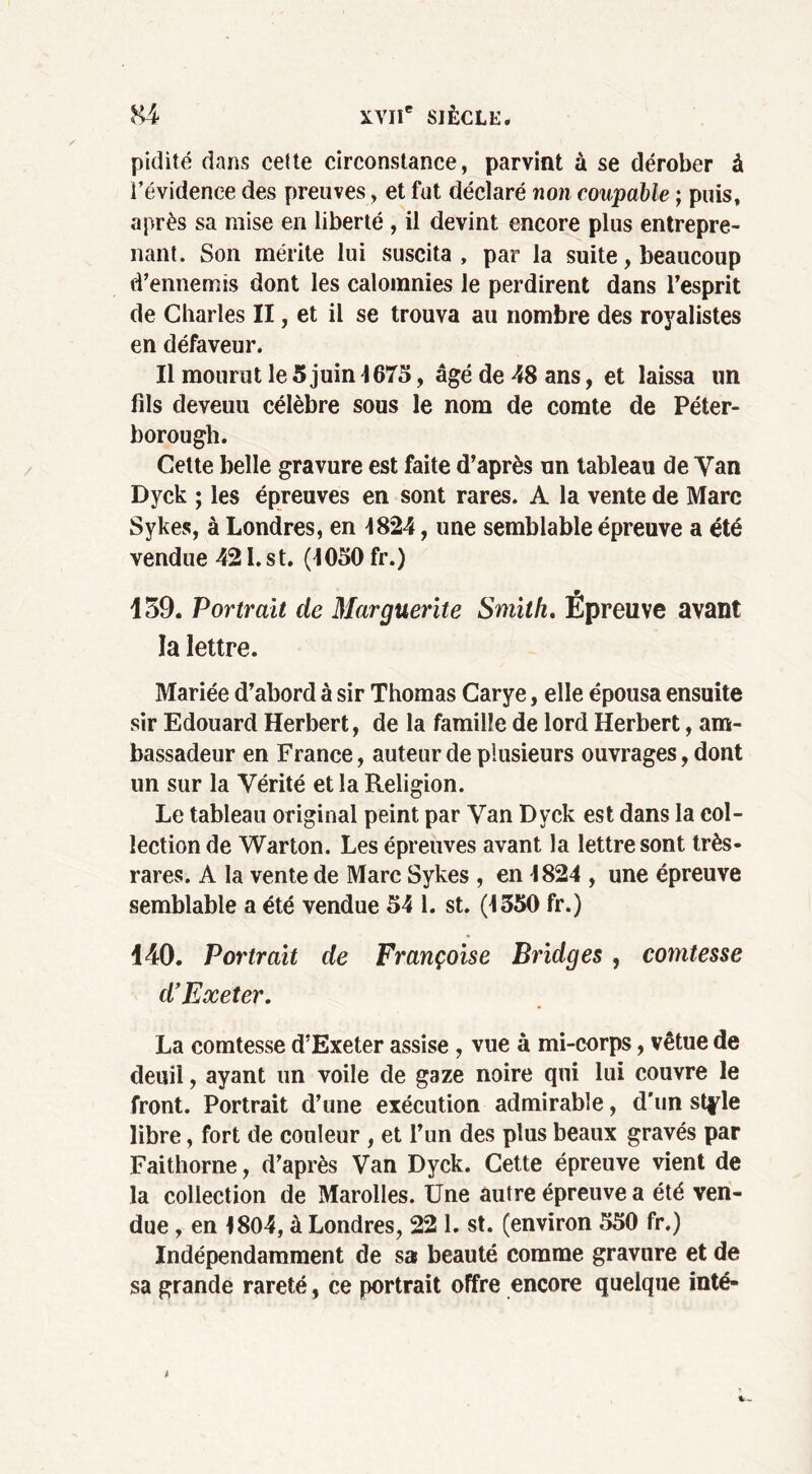 pidité dans cette circonstance, parvint à se dérober à i’évidence des preuves, et fut déclaré non coupable ; puis, après sa mise en liberté , il devint encore plus entrepre- nant. Son mérite lui suscita , par la suite, beaucoup d’ennemis dont les calomnies le perdirent dans l’esprit de Charles II, et il se trouva au nombre des royalistes en défaveur. Il mourut le 5 juin 1675, âgé de 48 ans, et laissa un fils deveuu célèbre sous le nom de comte de Péter- borough. Cette belle gravure est faite d’après un tableau de Van Dyck ; les épreuves en sont rares. A la vente de Marc Sykes, à Londres, en 1824, une semblable épreuve a été vendue 421. st. (1050 fr.) 159. Portrait de Marguerite Smith. Épreuve avant la lettre. Mariée d’abord à sir Thomas Carye, elle épousa ensuite sir Edouard Herbert, de la famille de lord Herbert, am- bassadeur en France, auteur de plusieurs ouvrages, dont un sur la Vérité et la Religion. Le tableau original peint par Van Dyck est dans la col- lection de Warton. Les épreuves avant la lettre sont très- rares. A la vente de Marc Sykes , en 1824 , une épreuve semblable a été vendue 54 1. st. (1550 fr.) 140. Portrait de Françoise Bridges, comtesse d’Exeter. La comtesse d’Exeter assise , vue à mi-corps, vêtue de deuil, ayant un voile de gaze noire qui lui couvre le front. Portrait d’une exécution admirable, d'un style libre, fort de couleur , et l’un des plus beaux gravés par Faithorne, d’après Van Dyck. Cette épreuve vient de la collection de Marolles. Une autre épreuve a été ven- due , en 1804, à Londres, 22 1. st. (environ 550 fr.) Indépendamment de sa beauté comme gravure et de sa grande rareté, ce portrait offre encore quelque inté-