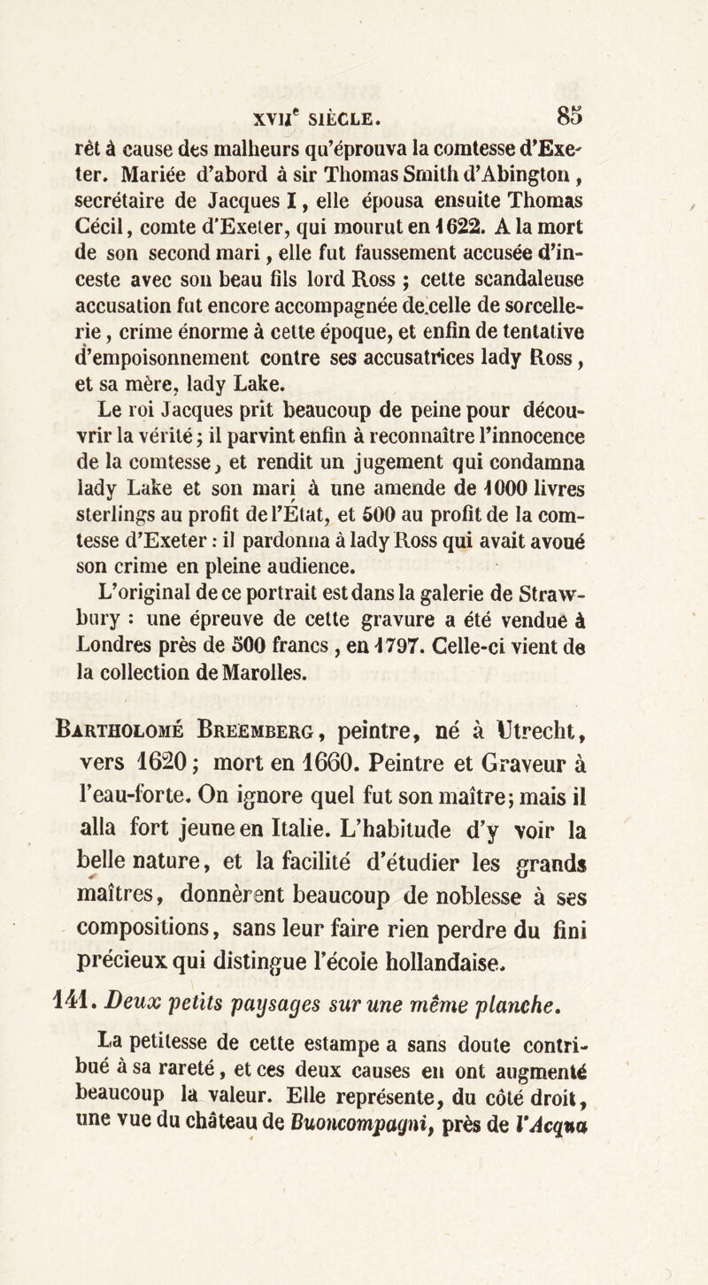 rèt à cause des malheurs qu’éprouva la comtesse d’Exe^ ter. Mariée d’abord à sir Thomas Smith d’Abington, secrétaire de Jacques I, elle épousa ensuite Thomas Gécil, comte d’Exeler, qui mourut en 4622. A la mort de son second mari, elle fut faussement accusée d’in- ceste avec son beau fils lord Ross ; cette scandaleuse accusation fut encore accompagnée de.celle de sorcelle- rie , crime énorme à celte époque, et enfin de tentative d’empoisonnement contre ses accusatrices lady Ross, et sa mère, lady Lake. Le roi Jacques prit beaucoup de peine pour décou- vrir la vérité ; il parvint enfin à reconnaître l’innocence de la comtesse, et rendit un jugement qui condamna lady Lake et son mari à une amende de 1000 livres sterlings au profit de l’Etat, et 500 au profit de la com- tesse d’Exeter : il pardonna à lady Ross qui avait avoué son crime en pleine audience. L’original de ce portrait est dans la galerie de Straw- bury : une épreuve de cette gravure a été vendue à Londres près de 500 francs , en 1797. Celle-ci vient de la collection de Marolles. Bartholomé Breemberg, peintre, né à Utrecht, vers 16120 ; mort en 1660. Peintre et Graveur à l’eau-forte. On ignore quel fut son maître; mais il alla fort jeune en Italie. L’habitude d’y voir la belle nature, et la facilité d’étudier les grand» maîtres, donnèrent beaucoup de noblesse à ses compositions, sans leur faire rien perdre du fini précieux qui distingue l’écoie hollandaise. 141. Deux 'petits paysages sur une même planche. La petitesse de cette estampe a sans doute contri- bué à sa rareté, et ces deux causes en ont augmenté beaucoup la valeur. Elle représente, du côté droit, une vue du château de Buoncompagni, près de VAcqna