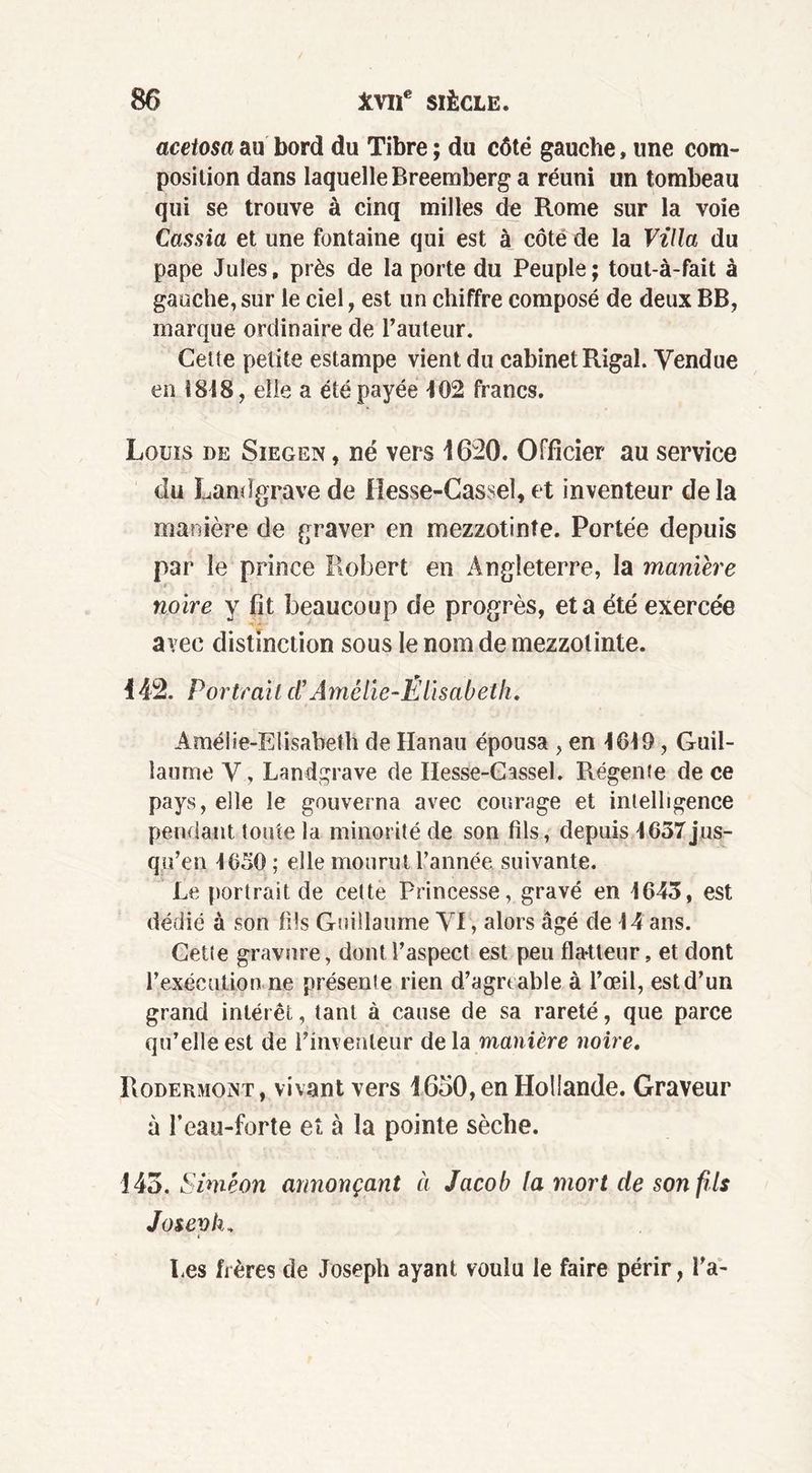 acetosa au bord du Tibre ; du côté gauche, une com- position dans laquelle Breemberg a réuni un tombeau qui se trouve à cinq milles de Rome sur la voie Cassia et une fontaine qui est à côté de la Villa du pape Jules, près de la porte du Peuple; tout-à-fait à gauche, sur le ciel, est un chiffre composé de deux BB, marque ordinaire de l’auteur. Cette petite estampe vient du cabinet Rigal. Vendue en 1818, elle a été payée J 02 francs. Louïs de Siegen , né vers 1620. Officier au service du Landgrave de lïesse-Cassel, et inventeur de la manière de graver en mezzotinîe. Portée depuis par le prince Robert en Angleterre, la manière noire y fît beaucoup de progrès, et a été exercée avec distinction sous le nom de mezzolinte. 142. Portrait cl’Amélie-Élisabeth. Amélie-Elisabeth de Hanau épousa , en 1619, Guil- laume V, Landgrave de Hesse-Cassel. Régente de ce pays, elle le gouverna avec courage et intelligence pendant toute la minorité de son fils, depuis 1637jus- qu’en 1050 ; elle mourut l’année suivante. Le portrait de cette Princesse, gravé en 1643, est dédié à son fils Guillaume AT, alors âgé de 14 ans. Cette gravure, dont l’aspect est peu flatteur, et dont l’exécution ne présente rien d’agrtable à l’œil, est d’un grand intérêt, tant à cause de sa rareté, que parce qu’elle est de l’inventeur de la manière noire. Rodermont, vivant vers 1650, en Hollande. Graveur à l’eau-forte et à la pointe sèche. 143. Simeon annonçant à Jacob la mort de son fils Josevh, Les frères de Joseph ayant voulu le faire périr, l’a-