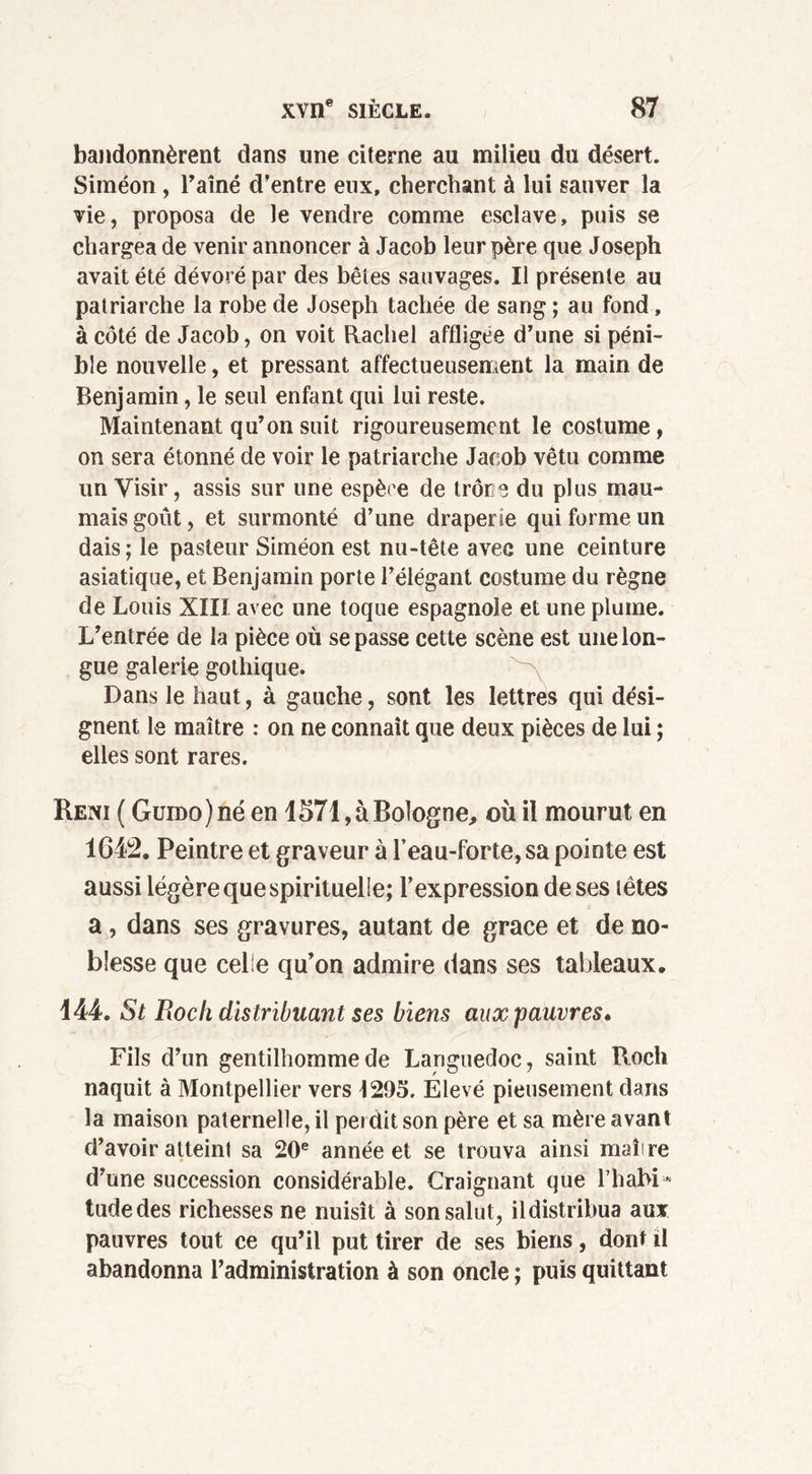bandonnèrent dans une citerne au milieu du désert. Siméon , Taine d’entre eux, cherchant à lui sauver la vie, proposa de le vendre comme esclave, puis se chargea de venir annoncer à Jacob leur père que Joseph avait été dévoré par des bêtes sauvages. Il présente au patriarche la robe de Joseph tachée de sang ; au fond, à côté de Jacob, on voit Rachel affligée d’une si péni- ble nouvelle, et pressant affectueusement la main de Benjamin, le seul enfant qui lui reste. Maintenant qu’on suit rigoureusement le costume, on sera étonné de voir le patriarche Jacob vêtu comme un Visir, assis sur une espère de trône du plus mau- maisgout, et surmonté d’une draperie qui forme un dais; le pasteur Siméon est nu-tête avec une ceinture asiatique, et Benjamin porte Télégant costume du règne de Louis XIIÎ avec une toque espagnole et une plume. L’entrée de la pièce où se passe cette scène est une lon- gue galerie gothique. Dans le haut, à gauche, sont les lettres qui dési- gnent le maître : on ne connaît que deux pièces de lui ; elles sont rares. Reni ( Guido ) né en 1571, à Bologne, où il mourut en 1642. Peintre et graveur à l’eau-forte, sa pointe est aussi légère que spirituelle; l’expression de ses tètes a, dans ses gravures, autant de grâce et de no- blesse que celle qu’on admire dans ses tableaux. 144. St Roc h distribuant ses biens aux pauvres. Fils d’un gentilhomme de Languedoc, saint Roch naquit à Montpellier vers 1295. Élevé pieusement dans la maison paternelle, il perdit son père et sa mère avant d’avoir atteint sa 20e année et se trouva ainsi maire d’une succession considérable. Craignant que l’habi* tudedes richesses ne nuisît à son salut, ildistribua aux pauvres tout ce qu’il put tirer de ses biens, dont il abandonna l’administration à son oncle ; puis quittant