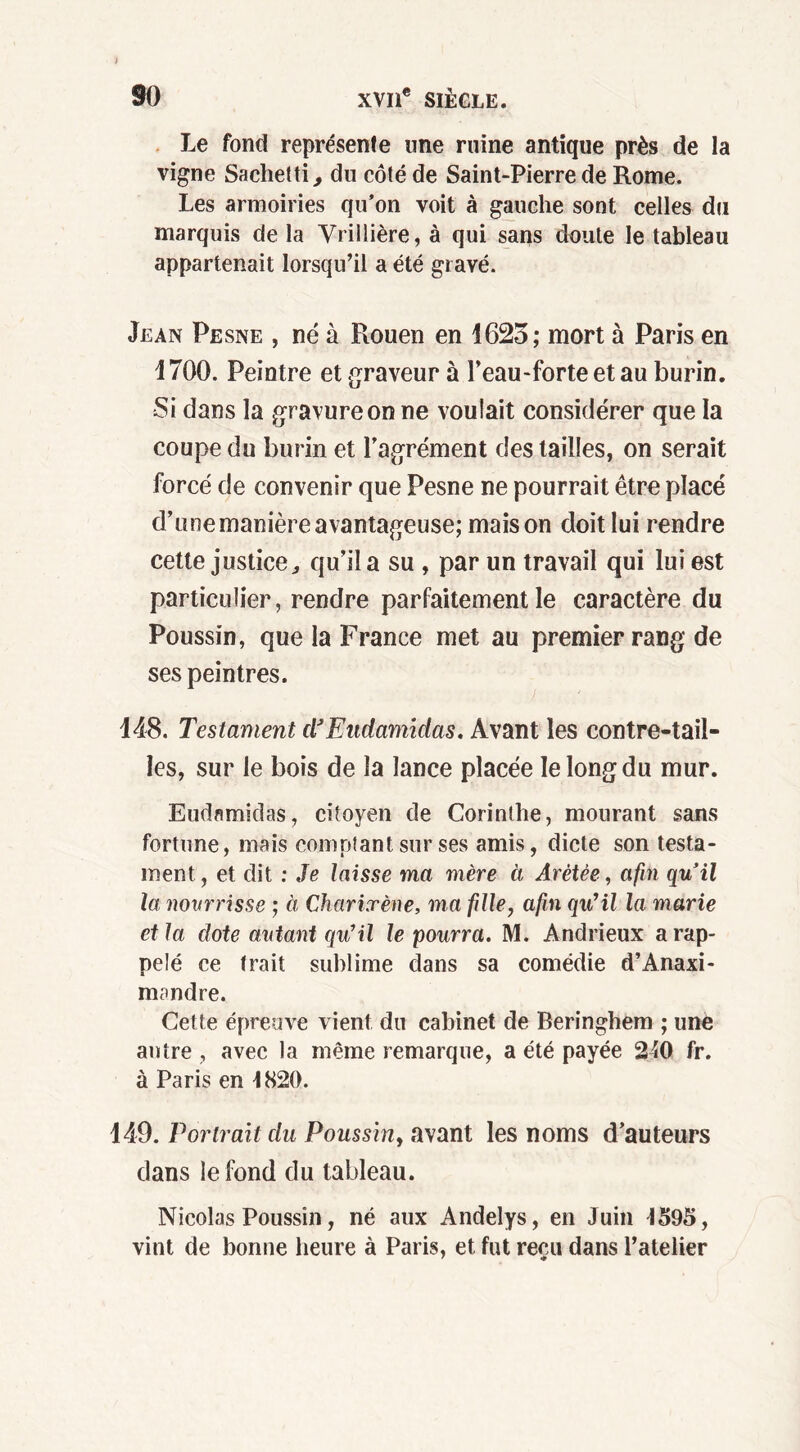 Le fond représente une ruine antique près de la vigne Sachetti, du côté de Saint-Pierre de Rome. Les armoiries qu’on voit à gauche sont celles du marquis de la Vrillière, à qui sans doute le tableau appartenait lorsqu’il a été gravé. Jean Pesne , né à Rouen en 1625; mort à Paris en 1700. Peintre et graveur à l’eau-forte et au burin. Si dans la gravure on ne voulait considérer que la coupe du burin et l’agrément des tailles, on serait forcé cle convenir que Pesne ne pourrait être placé d’une manière avantageuse; maison doit lui rendre cette justice, qu’il a su , par un travail qui lui est particulier, rendre parfaitement le caractère du Poussin, que la France met au premier rang de ses peintres. 148. Testament dJEudamidas, Avant les contre-tail- les, sur le bois de la lance placée le long du mur. Eudamidas, citoyen de Corinthe, mourant sans fortune, mais comptant sur ses amis, dicte son testa- ment, et dit : Je laisse ma mère à Arètêe, afin quil la novrrisse ; ci Charixène, ma fille, afin qu'il la marie et la dote autant qu'il le pourra. M. Andrieux a rap- pelé ce trait sublime dans sa comédie d’Anaxi- mandre. Cette épreuve vient dn cabinet de Beringhem ; une antre , avec la même remarque, a été payée 240 fr. à Paris en 4820. 149. Portrait du Poussin, avant les noms d’auteurs dans le fond du tableau. Nicolas Poussin, né aux Andelys, en Juin 4595, vint de bonne heure à Paris, et fut reçu dans l’atelier