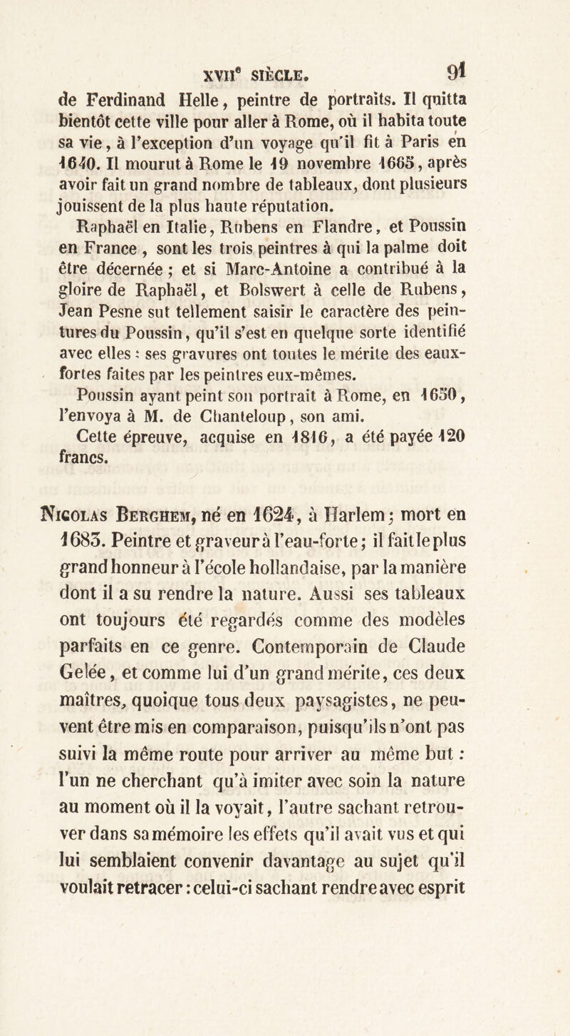 de Ferdinand Helle, peintre de portraits. Il quitta bientôt cette ville pour aller à Rome, où il habita toute sa vie, à l’exception d’un voyage qu’il fît à Paris en 1640. Il mourut à Rome le 19 novembre 1665, après avoir fait un grand nombre de tableaux, dont plusieurs jouissent de la plus haute réputation. Raphaël en Italie, Rubens en Flandre, et Poussin en France , sont les trois peintres à qui la palme doit être décernée ; et si Marc-Antoine a contribué à la gloire de Raphaël, et Bolswert à celle de Rubens, Jean Pesne sut tellement saisir le caractère des pein- tures du Poussin, qu’il s’est en quelque sorte identifié avec elles : ses gravures ont toutes le mérite des eaux- fortes faites par les peintres eux-mêmes. Poussin ayant peint son portrait à Rome, en 4650, l’envoya à M. de Clianteloup, son ami. Cette épreuve, acquise en 4816, a été payée 420 francs. Nicolas Berghem, né en 1624, à Harlem; mort en 1683. Peintre et graveur à l’eau-forte; il faitle plus grand honneur à l’école hollandaise, par la manière dont il a su rendre la nature. Aussi ses tableaux ont toujours été regardés comme des modèles parfaits en ce genre. Contemporain de Claude Gelée, et comme lui d’un grand mérite, ces deux maîtres, quoique tous deux paysagistes, ne peu- vent être mis en comparaison, puisqu’ils n’ont pas suivi la même route pour arriver au même but : l’un ne cherchant qu’à imiter avec soin la nature au moment où il la voyait, l’autre sachant retrou- ver dans sa mémoire les effets qu’il avait vus et qui lui semblaient convenir davantage au sujet qu’il voulait retracer : celui-ci sachant rendre avec esprit
