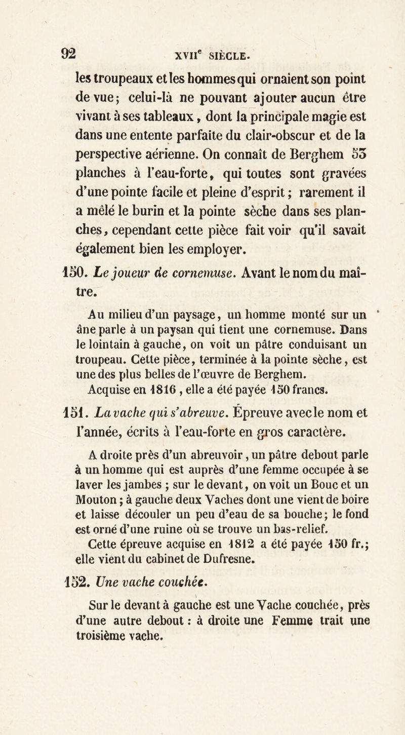 les troupeaux et les hommes qui ornaient son point de vue; celui-là ne pouvant ajouter aucun être vivant à ses tableaux, dont la principale magie est dans une entente parfaite du clair-obscur et de la perspective aérienne. On connaît de Berghem 53 planches à l’eau-forte, qui toutes sont gravées d’une pointe facile et pleine d’esprit ; rarement il a mêlé le burin et la pointe sèche dans ses plan- ches , cependant cette pièce fait voir qu'il savait également bien les employer. 150. Le joueur de cornemuse. Avant le nom du maî- tre. Au milieu d’un paysage, un homme monté sur un ‘ âne parle à un paysan qui tient une cornemuse. Dans le lointain à gauche, on voit un pâtre conduisant un troupeau. Cette pièce, terminée à la pointe sèche, est une des plus belles de l’œuvre de Berghem. Acquise en 1816 , elle a été payée 150 francs. 151. La vache qui s’abreuve. Épreuve avec le nom et l’année, écrits à l’eau-forte en gros caractère. A droite près d’un abreuvoir, un pâtre debout parle à un homme qui est auprès d’une femme occupée à se laver les jambes ; sur le devant, on voit un Bouc et un Mouton ; à gauche deux Vaches dont une vient de boire et laisse découler un peu d’eau de sa bouche ; le fond est orné d’une ruine où se trouve un bas-relief. Cette épreuve acquise en 1812 a été payée 150 fr.; elle vient du cabinet de Dufresne. 152. Une vache couchée. Sur le devant à gauche est une Vache couchée, près d’une autre debout : à droite une Femme trait une troisième vache.