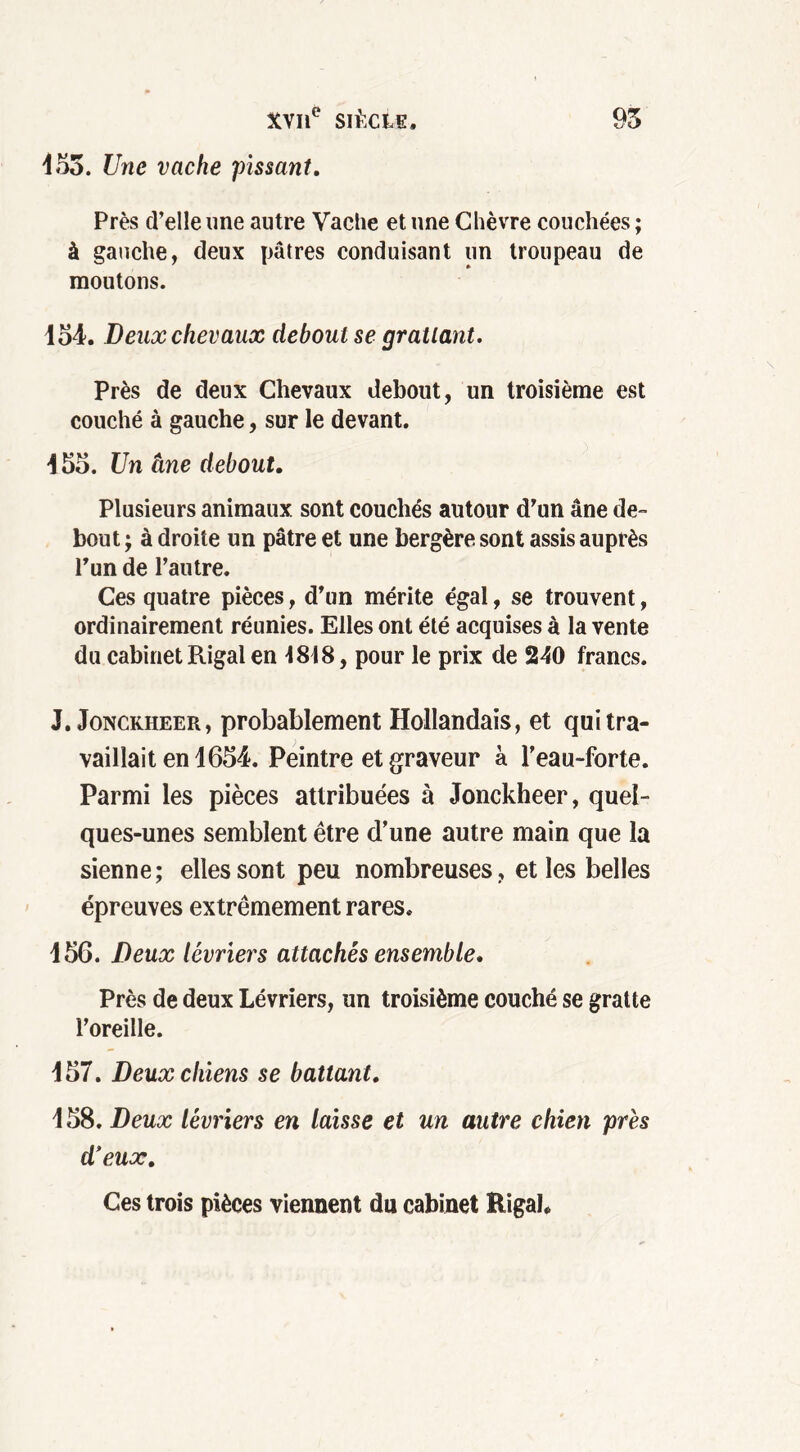 455. Une vache pissant. Près d’elle une autre Vache et une Chèvre couchées ; à gauche, deux pâtres conduisant un troupeau de moutons. 154. Deux chevaux debout se grattant. Près de deux Chevaux debout, un troisième est couché à gauche, sur le devant. 455. Un âne debout. Plusieurs animaux sont couchés autour d’un âne de- bout ; à droite un pâtre et une bergère sont assis auprès l’un de l’autre. Ces quatre pièces, d’un mérite égal, se trouvent, ordinairement réunies. Elles ont été acquises à la vente du cabinet Rigal en 4818, pour le prix de 240 francs. J. Jonckheer, probablement Hollandais, et qui tra- vaillait en 1654. Peintre et graveur à l’eau-forte. Parmi les pièces attribuées à Jonckheer, quel- ques-unes semblent être d’une autre main que la sienne; elles sont peu nombreuses, et les belles épreuves extrêmement rares. 156. Deux lévriers attachés ensemble. Près de deux Lévriers, un troisième couché se gratte l’oreille. 157. Deux chiens se battant. 158. Deux lévriers en laisse et un autre chien près d’eux. Ces trois pièces viennent du cabinet Rigal*