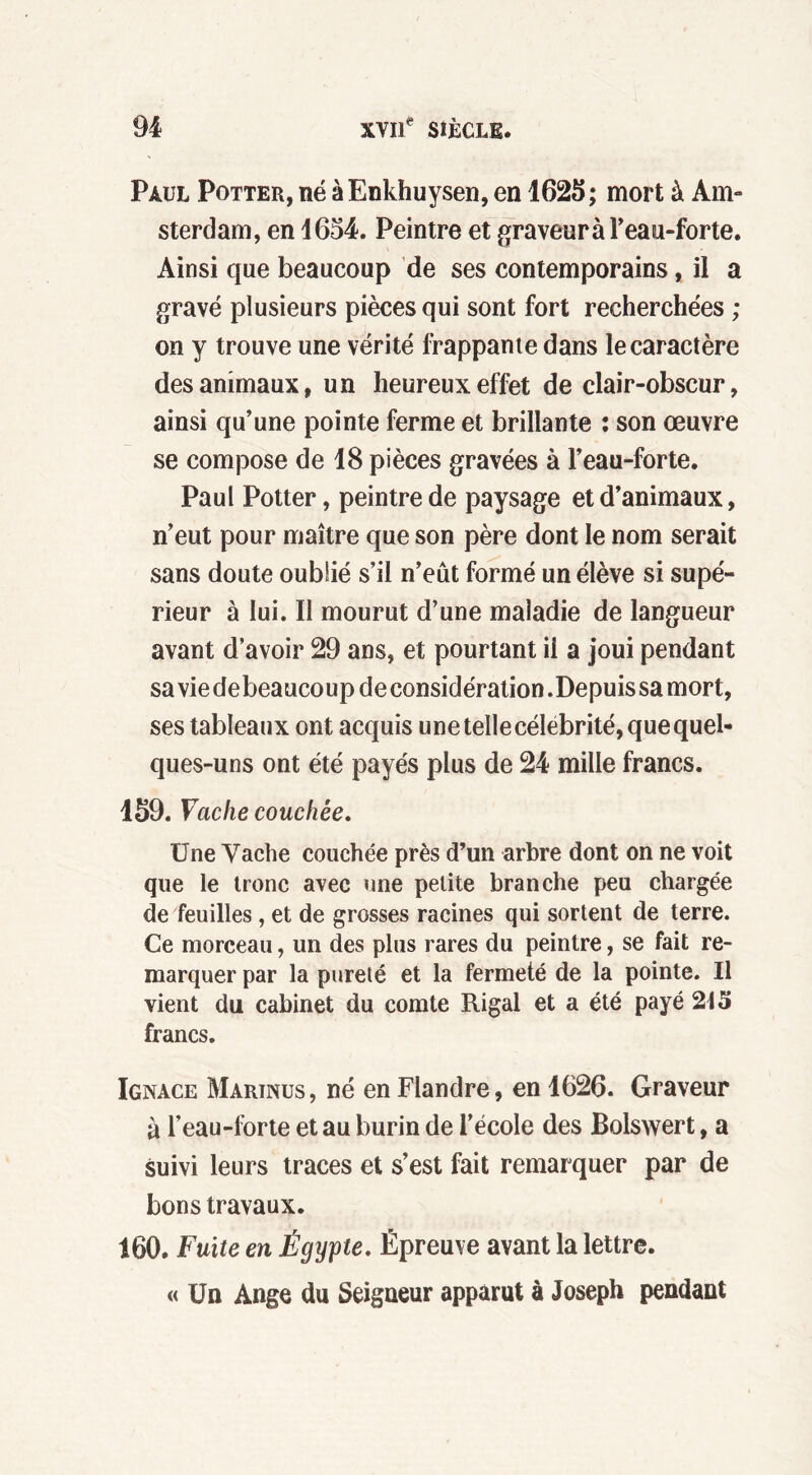 Paul Potter, né à Enkhuysen, en 1625 ; mort à Am- sterdam, en 1654. Peintre et graveuràl’eau-forte. Ainsi que beaucoup de ses contemporains, il a gravé plusieurs pièces qui sont fort recherchées ; on y trouve une vérité frappante dans le caractère des animaux, un heureux effet de clair-obscur, ainsi qu’une pointe ferme et brillante : son œuvre se compose de 18 pièces gravées à l’eau-forte. Paul Potter, peintre de paysage et d’animaux, n’eut pour maître que son père dont le nom serait sans doute oublié s’il n’eut formé un élève si supé- rieur à lui. Il mourut d’une maladie de langueur avant d’avoir 29 ans, et pourtant il a joui pendant sa vie de beaucoup de considération .Depuis sa mort, ses tableaux ont acquis une telle célébrité, que quel- ques-uns ont été payés plus de 24 mille francs. 159. Vache couchée. Une Vache couchée près d’un arbre dont on ne voit que le tronc avec une petite branche peu chargée de feuilles, et de grosses racines qui sortent de terre. Ce morceau, un des plus rares du peintre, se fait re- marquer par la pureté et la fermeté de la pointe. Il vient du cabinet du comte Rigal et a été payé 2t5 francs. Ignace Martnus, né en Flandre, en 1626. Graveur à l’eau-forte et au burin de l’école des Bolswert, a suivi leurs traces et s’est fait remarquer par de bons travaux. 160. Fuite en Égypte. Épreuve avant la lettre. « Un Ange du Seigneur apparut à Joseph pendant