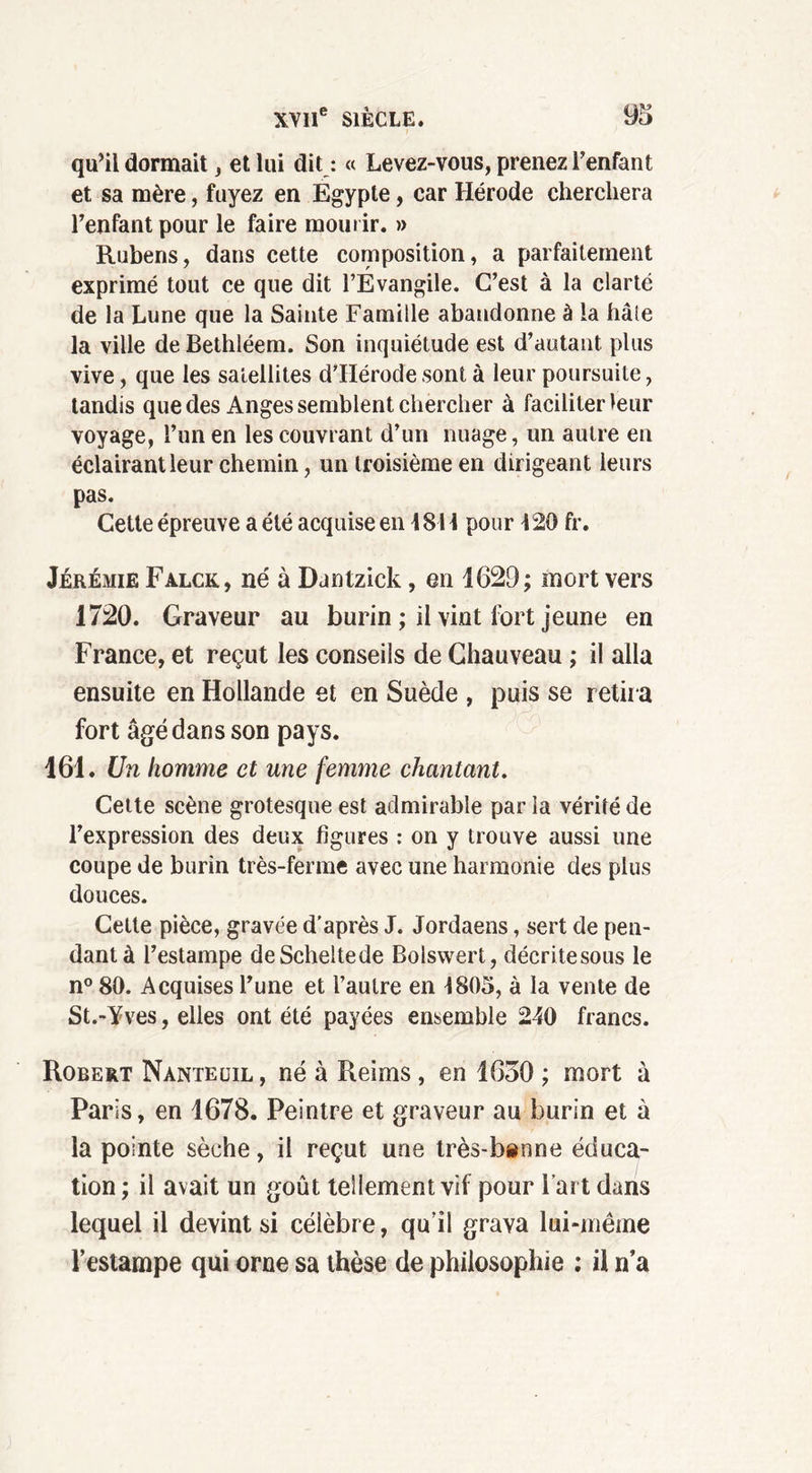qu’il donnait, et lui dit : « Levez-vous, prenez l’enfant et sa mère, fuyez en Égypte, car Hérode cherchera l’enfant pour le faire mourir. » Rubens, dans cette composition, a parfaitement exprimé tout ce que dit l’Évangile. C’est à la clarté de la Lune que la Sainte Famille abandonne à la haie la ville de Bethléem. Son inquiétude est d’autant plus vive, que les satellites d’IIérode sont à leur poursuite, tandis que des Anges semblent chercher à faciliter leur voyage, l’un en les couvrant d’un nuage, un autre en éclairantleur chemin, un troisième en dirigeant leurs pas. Cette épreuve a été acquise en 1814 pour 420 fr. Jérémie Falck, né à Dantzick, en 1629; mort vers 1720. Graveur au burin ; il vint fort jeune en France, et reçut les conseils de Chauveau ; il alla ensuite en Hollande et en Suède , puis se retira fort âgé dans son pays. 161. Un homme et une femme chantant. Cette scène grotesque est admirable par la vérité de l’expression des deux figures : on y trouve aussi une coupe de burin très-ferme avec une harmonie des plus douces. Cette pièce, gravée d'après J. Jordaens, sert de pen- dant à l’estampe deScheltede Bolswert, décri te sous le n° 80. Acquises l’une et l’autre en 4805, à la vente de St.-Yves, elles ont été payées ensemble 240 francs. Robert Nànteuil, né à Reims , en 1630 ; mort à Paris, en 1678. Peintre et graveur au burin et à la pointe sèche, il reçut une très-benne éduca- tion; il avait un goût tellement vif pour l’art dans lequel il devint si célèbre, qu’il grava lui-même l’estampe qui orne sa thèse de philosophie ; il n’a