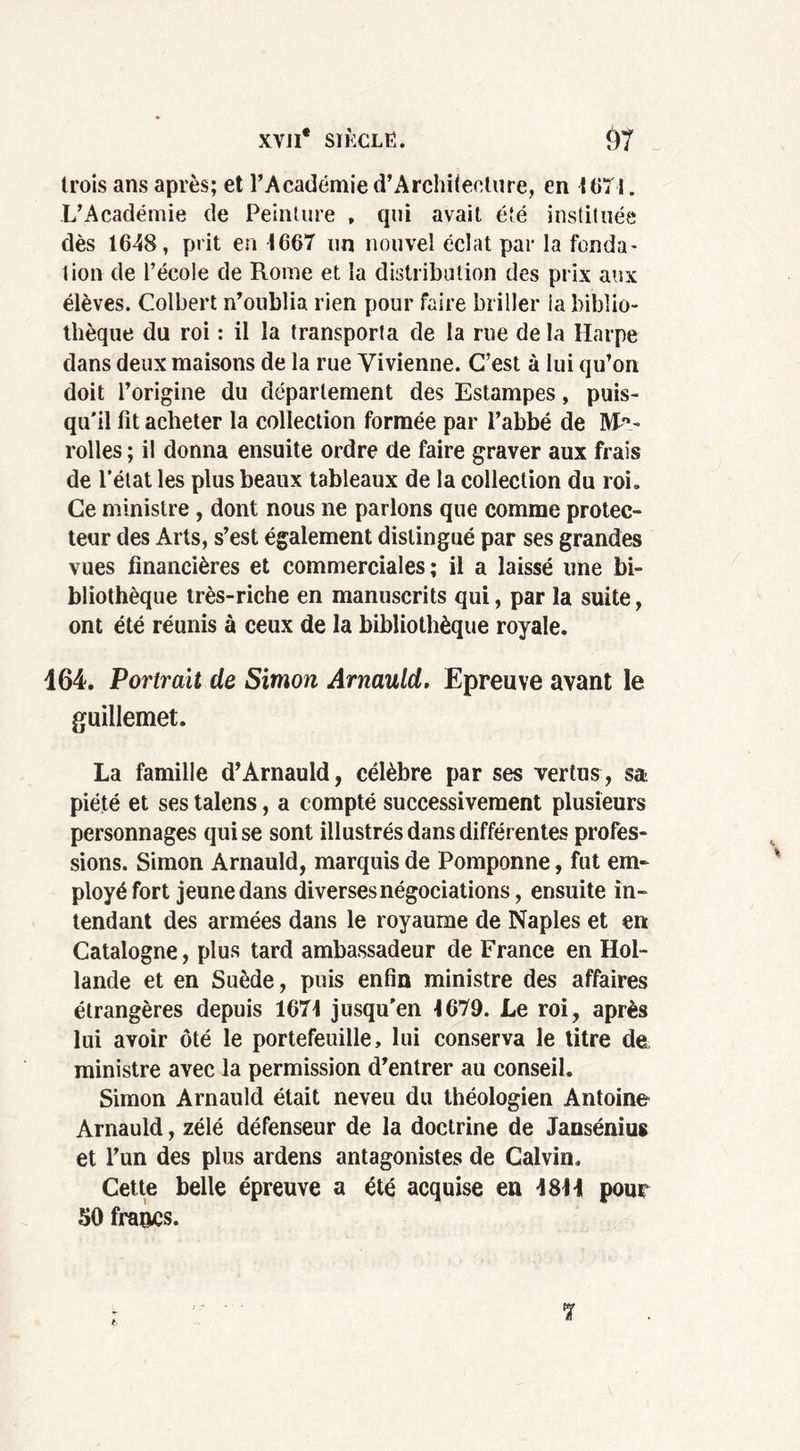 trois ans après; et l’Académie d’Architeclure, en 1071. L’Académie de Peinture , qui avait été instituée dès 1648, prit en 1667 un nouvel éclat par la fonda- tion de l’école de Rome et la distribution des prix aux élèves. Colbert n’oublia rien pour faire briller ia biblio- thèque du roi : il la transporta de la rue de la Harpe dans deux maisons de la rue Vivienne. C’est à lui qu’on doit l’origine du département des Estampes, puis- qu'il fit acheter la collection formée par l’abbé de Mi- roites ; il donna ensuite ordre de faire graver aux frais de l’état les plus beaux tableaux de la collection du roi. Ce ministre , dont nous ne parlons que comme protec- teur des Arts, s’est également distingué par ses grandes vues financières et commerciales; il a laissé une bi- bliothèque très-riche en manuscrits qui, par la suite, ont été réunis à ceux de la bibliothèque royale. 164. Portrait de Simon Arnauld. Epreuve avant le guillemet. La famille d’Arnauld, célèbre par ses vertus, sa piété et ses talens, a compté successivement plusieurs personnages qui se sont illustrés dans différentes profes- sions. Simon Arnauld, marquis de Pomponne, fut em- ployé fort jeune dans diverses négociations, ensuite in- tendant des armées dans le royaume de Naples et en Catalogne, plus tard ambassadeur de France en Hol- lande et en Suède, puis enfin ministre des affaires étrangères depuis 1671 jusqu'en 1679. Le roi, après lui avoir ôté le portefeuille, lui conserva le titre de, ministre avec la permission d’entrer au conseil. Simon Arnauld était neveu du théologien Antoine Arnauld, zélé défenseur de la doctrine de Jansénius et l’un des plus ardens antagonistes de Calvin. Cette belle épreuve a été acquise en 48H pour 50 francs. t 7