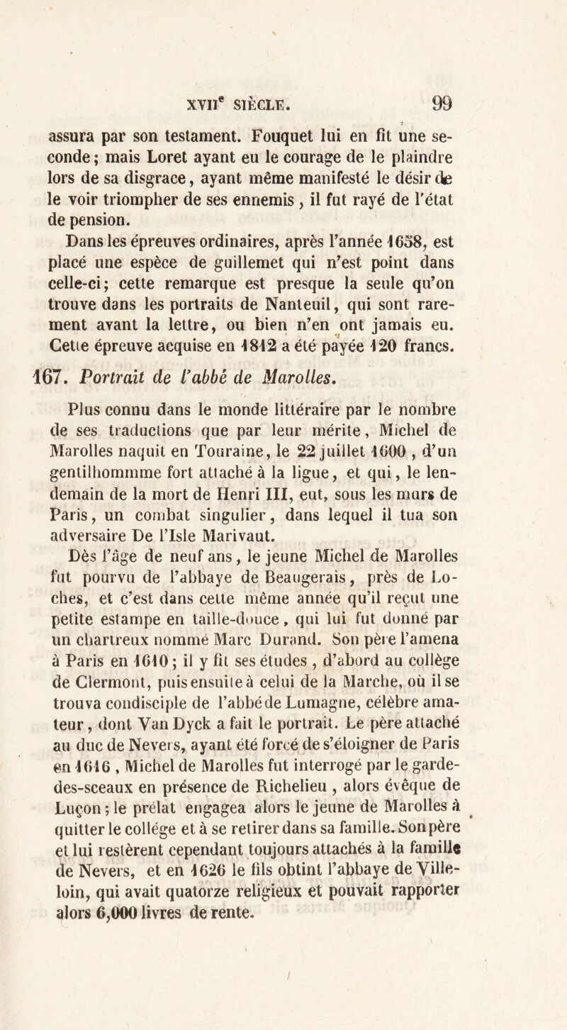 ■j assura par son testament. Fouquet lui en fit une se- conde ; mais Loret ayant eu le courage de le plaindre lors de sa disgrâce, ayant même manifesté le désir de le voir triompher de ses ennemis , il fut rayé de l'état de pension. Dans les épreuves ordinaires, après l’année 4658, est placé une espèce de guillemet qui n’est point dans celle-ci; cette remarque est presque la seule qu’on trouve dans les portraits de Nanleuil, qui sont rare- ment avant la lettre, ou bien n’en ont jamais eu. Cetie épreuve acquise en 4842 a été payée 420 francs. 167. Portrait de l’abbè de Marolles. Plus connu dans le monde littéraire par le nombre de ses traductions que par leur mérite, Michel de Marolles naquit en Touraine, le 22 juillet 4600 , d’un gentilhommme fort attaché à la ligue, et qui, le len- demain de la mort de Henri III, eut, sous les murs de Paris, un combat singulier, dans lequel il tua son adversaire De l’Isle Marivaut. Dès l’âge de neuf ans, le jeune Michel de Marolles fut pourvu de l’abbaye de Beaugerais, près de Lo- ches, et c’est dans celte même année qu’il reçut une petite estampe en taille-douce, qui lui fut donné par un chartreux nommé Marc Durand. Son père l’amena à Paris en 4640 ; il y fit ses études , d’abord au collège de Clermont, puis ensuite à celui de la Marche, où il se trouva condisciple de l’abbé de Lumagne, célèbre ama- teur , dont Van Dyck a fait le portrait. Le père attaché au duc de Nevers, ayant été forcé de s’éloigner de Paris en 4646 , Michel de Marolles fut interrogé par le garde- des-sceaux en présence de Richelieu , alors évêque de Luçon ; le prélat engagea alors le jeune de Marolles à quitter le collège et à se retirer dans sa famille. Son père et lui restèrent cependant toujours attachés à la famille de Nevers, et en 4626 le fils obtint l’abbaye de Ville- loin, qui avait quatorze religieux et pouvait rapporter alors 6,000 livres de rente.