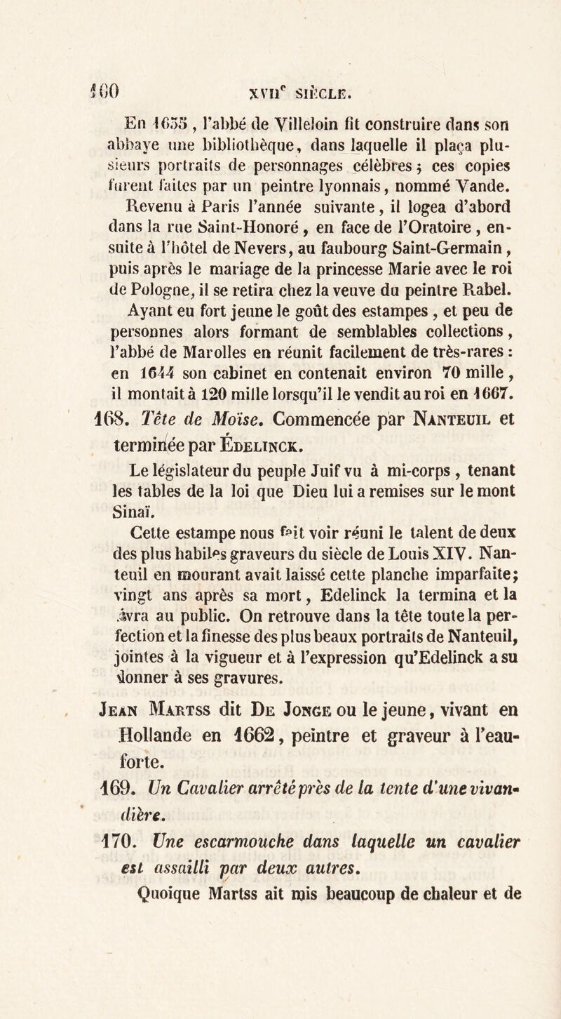 En 1655 , l’abbé de Villeioin fit construire dans son abbaye une bibliothèque, dans laquelle il plaça plu- sieurs portraits de personnages célèbres ; ces copies lurent laites par un peintre lyonnais, nommé Yande. Revenu à Paris l’année suivante, il logea d’abord dans la rue Saint-Honoré, en face de l’Oratoire, en- suite à l’hôtel de Ne vers, au faubourg Saint-Germain, puis après le mariage de la princesse Marie avec le roi de Pologne, il se retira chez la veuve du peintre Rabel. Ayant eu fort jeune le goût des estampes, et peu de personnes alors formant de semblables collections, l’abbé de Marolles en réunit facilement de très-rares : en 1644 son cabinet en contenait environ 70 mille , il montait à 120 mille lorsqu’il le vendit au roi en \ 667. 468. Tête de Moïse. Commencée par Nànteuil et terminée par Édelinck. Le législateur du peuple Juif vu à mi-corps , tenant les tables de la loi que Dieu lui a remises sur le mont Sinaï. Celte estampe nous voir réuni le talent de deux des plus habiles graveurs du siècle de Louis XIV. Nan- teuil en mourant avait laissé cette planche imparfaite; vingt ans après sa mort, Edelinck la termina et la ivra au public. On retrouve dans la tête toute la per- fection et la finesse des plus beaux portraits de Nanteuil, jointes à la vigueur et à l’expression qu’Edelinck a su donner à ses gravures. Jean Martss dit De Jonge ou le jeune, vivant en Hollande en 1662, peintre et graveur à l’eau- forte. 169. Un Cavalier arrêté près de la tente d'une vivan- dière. 170. Une escarmouche dans laquelle un cavalier est assailli par deux autres. Quoique Martss ait mis beaucoup de chaleur et de