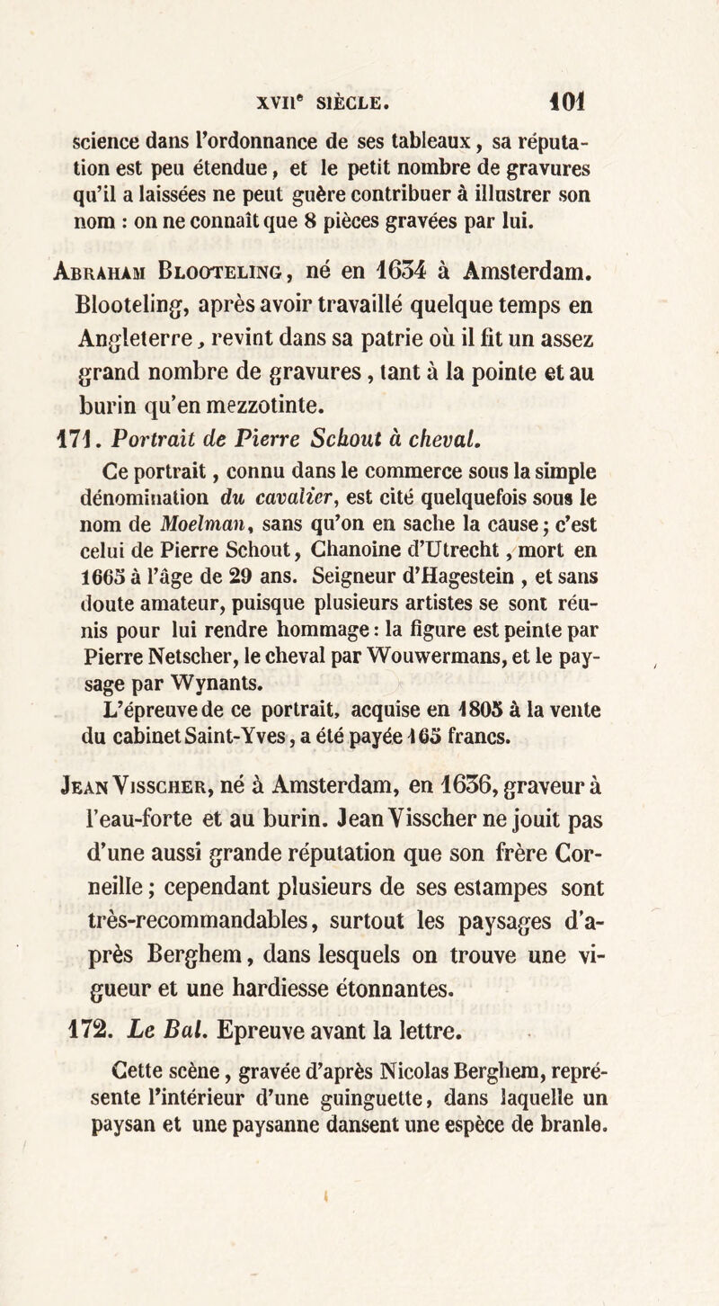 science dans l’ordonnance de ses tableaux, sa réputa- tion est peu étendue, et le petit nombre de gravures qu’il a laissées ne peut guère contribuer à illustrer son nom : on ne connaît que 8 pièces gravées par lui. Abraham Blooteling, né en 1634 à Amsterdam. Blooteling, après avoir travaillé quelque temps en Angleterre, revint dans sa patrie où il fit un assez grand nombre de gravures, tant à la pointe et au burin qu’en mezzotinte. 171. Portrait de Pierre Sckout à cheval. Ce portrait, connu dans le commerce sous la simple dénomination du cavalier, est cité quelquefois sous le nom de Moelman, sans qu’on en sache la cause; c’est celui de Pierre Schout, Chanoine d’Utrecht, mort en 1665 à l’âge de 29 ans. Seigneur d’Hagestein , et sans doute amateur, puisque plusieurs artistes se sont réu- nis pour lui rendre hommage : la figure est peinte par Pierre Netscher, le cheval par Wouwermans, et le pay- sage par Wynants. L’épreuve de ce portrait, acquise en 4805 à la vente du cabinet Saint-Yves, a été payée 465 francs. JeanVisscher, né à Amsterdam, en 1636, graveur à l’eau-forte et au burin. JeanVisscher ne jouit pas d’une aussi grande réputation que son frère Cor- neille ; cependant plusieurs de ses estampes sont très-recommandables, surtout les paysages d’a- près Berghem, dans lesquels on trouve une vi- gueur et une hardiesse étonnantes. 172. Le Bal. Epreuve avant la lettre. Cette scène, gravée d’après Nicolas Berghem, repré- sente l’intérieur d’une guinguette, dans laquelle un paysan et une paysanne dansent une espèce de branle.
