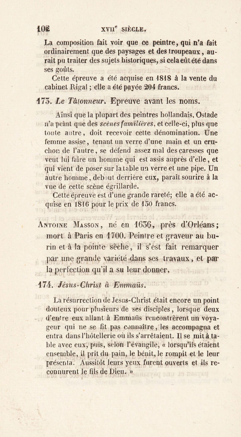 La composition fait voir que ce peintre, qui n’a fait ordinairement que des paysages et des troupeaux, au- rait pu traiter des sujets historiques, si cela eût été dans ses goûts. Cette épreuve a été acquise en 1818 à la vente du cabinet Riga! ; elle a été payée 204 francs. 175. Le Talonneur. Epreuve avant les noms. Ainsi que la plupart des peintres hollandais, Ostade n’a peint que des scènes familières, et celle-ci, plus que toute autre, doit recevoir cette dénomination. Une femme assise, tenant un verre d’une main et un cru- chon de l’autre, se défend assez mal des caresses que veut lui faire un homme qui est assis auprès d’elle, et qui vient de poser sur la table un verre et une pipe. Un autre homme, debout derrière eux, paraît sourire à la vue de cette scène égrillarde. Cette épreuve est d’une grande rareté; elle a été ac- quise en 1816 pour le prix de 150 francs. Antoine Masson, né en 1656, près d’Orléans; mort à Paris en 1700. Peintre et graveur au bu- rin et à la pointe sèche, il s’est fait remarquer par une grande variété dans ses travaux, et par la perfection qu’il a su leur donner. 474. Jésus-Christ à Emmaüs. La résurrection de Jesus-Christ était encore un point douteux pour plusieurs de ses disciples, lorsque deux d’entre eux allant à Emmaüs rencontrèrent un voya- geur qui ne se fit pas connaître, les accompagna et entra dans l’hôtellerie où ils s’arrêtaient. Use mit à ta- ble avec eux, puis, selon l’évangile, « lorsqu’ils étaient ensemble, il prit du pain, le bénit, le rompit et le leur présenta. Aussitôt leurs yeux furent ouverts et ils re- connurent le fils de Dieu. »