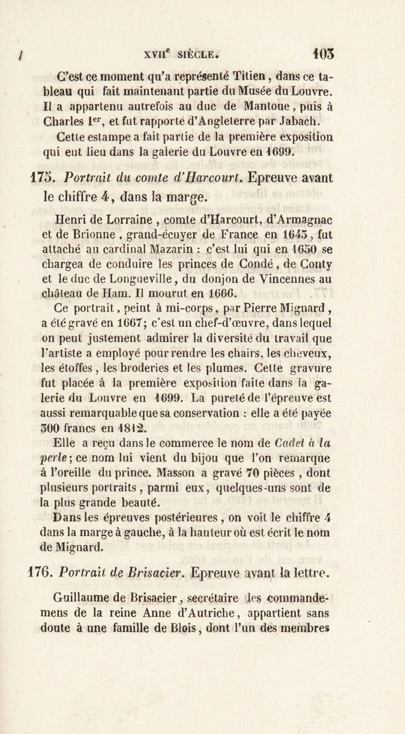 C’est ce moment qu’a représenté Titien, dans ce ta- bleau qui fait maintenant partie du Musée du Louvre. Il a appartenu autrefois au duc de Mantoue, puis à Charles Ier, et fut rapporté d’Angleterre par Jabach. Cette estampe a fait partie de la première exposition qui eut lieu dans la galerie du Louvre en 4699. 175. Portrait du comte d’Harcourt. Epreuve avant le chiffre 4, dans la marge. Henri de Lorraine , comte d’Harcourt, d’Armagnac et de Brionne . grand-écuyer de France en 1645 , fut attaché au cardinal Mazarin : c’est lui qui en 1650 se chargea de conduire les princes de Condé, de Conty et le duc de Longueville, du donjon de Vincennes au château de Ham. Il mourut en 1666. Ce portrait, peint à mi-corps, par Pierre Mignard , a été gravé en 1667; c’est un chef-d’œuvre, dans lequel on peut justement admirer la diversité du travail que l’artiste a employé pour rendre les chairs, les cheveux, les étoffes, les broderies et les plumes. Cette gravure fut placée à la première exposition faite dans la ga- lerie du Louvre en 1699. La pureté de l’épreuve est aussi remarquable que sa conservation : elle a été payée 500 francs en 1812. Elle a reçu dans le commerce le nom de Cadet à la perle ; ce nom lui vient du bijou que l’on remarque à l’oreille du prince. Masson a gravé 70 pièces , dont plusieurs portraits , parmi eux, quelques-uns sont de la plus grande beauté. Dans les épreuves postérieures, on voit le chiffre 4 dans la marge à gauche, à la hauteur où est écrit le nom de Mignard. 176. Portrait de Brisacier. Epreuve avant la lettre. Guillaume de Brisacier, secrétaire les commande- mens de la reine Anne d’Autriche, appartient sans doute à une famille de Blois, dont l’un des membres