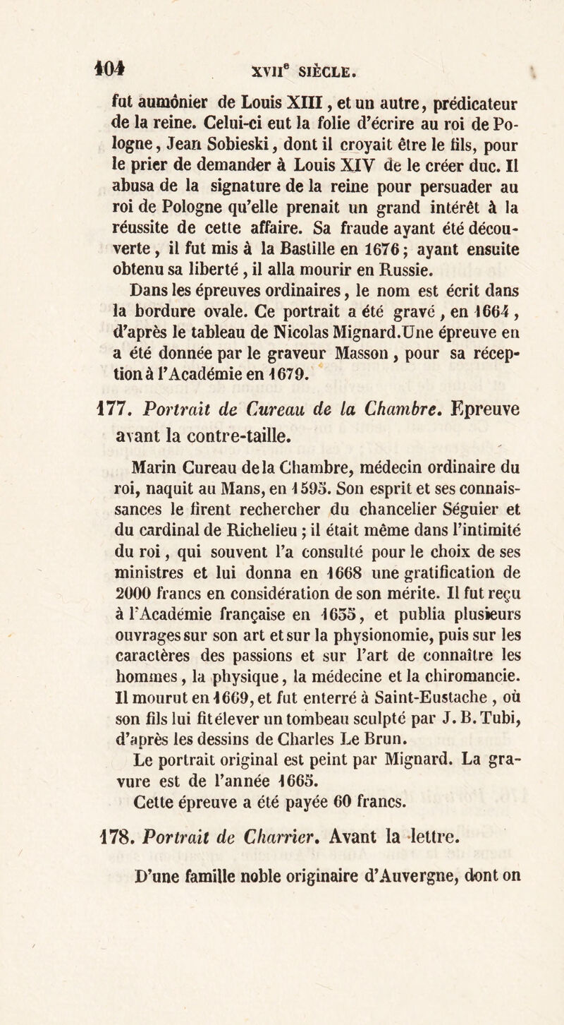 fut aumônier de Louis XIII, et un autre, prédicateur de la reine. Celui-ci eut la folie d’écrire au roi de Po- logne , Jean Sobieski, dont il croyait être le fils, pour le prier de demander à Louis XIV de le créer duc. Il abusa de la signature de la reine pour persuader au roi de Pologne qu’elle prenait un grand intérêt à la réussite de cette affaire. Sa fraude ayant été décou- verte , il fut mis à la Bastille en 1676; ayant ensuite obtenu sa liberté, il alla mourir en Russie. Dans les épreuves ordinaires, le nom est écrit dans la bordure ovale. Ce portrait a été gravé , en 1664 , d’après le tableau de Nicolas Mignard.Une épreuve en a été donnée par le graveur Masson , pour sa récep- tion à l’Académie en 1679. 177. Portrait de Cureau de la Chambre. Epreuve avant la contre-taille. Marin Cureau delà Chambre, médecin ordinaire du roi, naquit au Mans, en \ 595. Son esprit et ses connais- sances le firent rechercher du chancelier Séguier et du cardinal de Richelieu ; il était même dans l’intimité du roi, qui souvent l’a consulté pour le choix de ses ministres et lui donna en 1668 une gratification de 2000 francs en considération de son mérite. Il fut reçu à l’Académie française en 1655, et publia plusieurs ouvrages sur son art et sur la physionomie, puis sur les caractères des passions et sur l’art de connaître les hommes, la physique, la médecine et la chiromancie. Il mourut en 1609, et fut enterré à Saint-Eustache , où son fils lui fit élever un tombeau sculpté par J. B. Tubi, d’après les dessins de Charles Le Brun. Le portrait original est peint par Mignard. La gra- vure est de l’année 1665. Cette épreuve a été payée 60 francs. 178. Portrait de Charrier. Avant la lettre. D’une famille noble originaire d’Auvergne, dont on