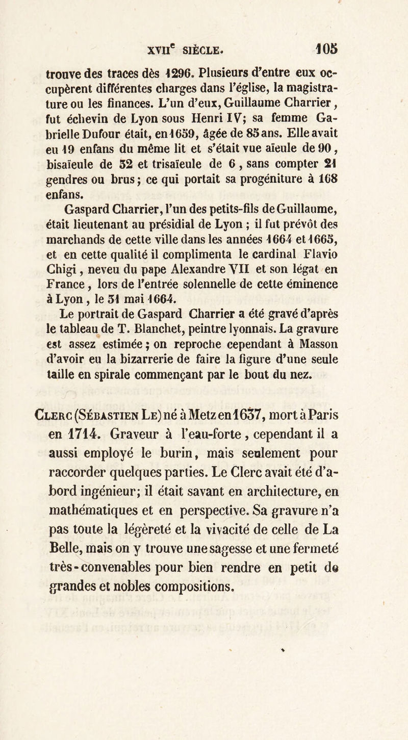 trouve des traces dès 1296, Plusieurs d'entre eux oc- cupèrent différentes charges dans l’église, la magistra- ture ou les finances. L'un d'eux,Guillaume Charrier, fut échevin de Lyon sous Henri IV; sa femme Ga- brielle Dufour était, en 1659, âgée de 85 ans. Elle avait eu 19 enfans du même lit et s’était vue aïeule de 90, bisaïeule de 32 et trisaïeule de 6, sans compter 21 gendres ou brus ; ce qui portait sa progéniture à 168 enfans. Gaspard Charrier, l’un des petits-fils de Guillaume, était lieutenant au présidial de Lyon ; il fut prévôt des marchands de cette ville dans les années 1664 et 1665, et en cette qualité il complimenta le cardinal Flavio Chigi, neveu du pape Alexandre VII et son légat en France, lors de l'entrée solennelle de cette éminence à Lyon, le 31 mai 1664. Le portrait de Gaspard Charrier a été gravé d’après le tableau de T. Blanchet, peintre lyonnais. La gravure est assez estimée ; on reproche cependant à Masson d’avoir eu la bizarrerie de faire la figure d’une seule taille en spirale commençant par le bout du nez. Clerc (Sébastien Le) né à Metz en 1637, mort à Paris en 1714. Graveur à l’eau-forte , cependant il a aussi employé le burin, mais seulement pour raccorder quelques parties. Le Clerc avait été d’a- bord ingénieur; il était savant en architecture, en mathématiques et en perspective. Sa gravure n’a pas toute la légèreté et la vivacité de celle de La Belle, mais on y trouve une sagesse et une fermeté très-convenables pour bien rendre en petit de grandes et nobles compositions.