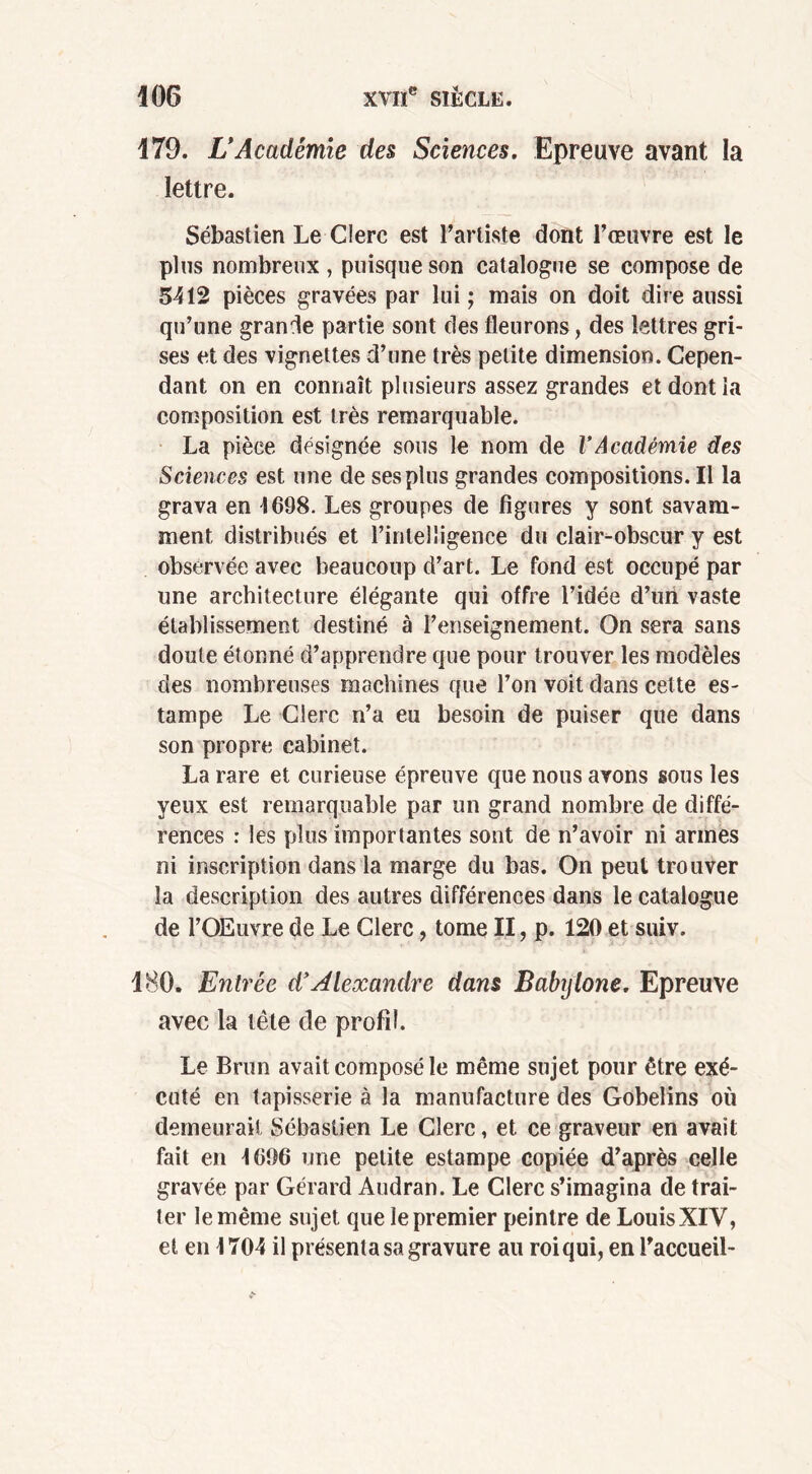 179. L* Académie des Sciences. Epreuve avant la lettre. Sébastien Le Clerc est l’artiste dont l’œuvre est le plus nombreux , puisque son catalogue se compose de 5412 pièces gravées par lui ; mais on doit dire aussi qu’une grande partie sont des fleurons, des lettres gri- ses et des vignettes d’une très petite dimension. Cepen- dant on en connaît plusieurs assez grandes et dont la composition est très remarquable. La pièce désignée sous le nom de l’Académie des Sciences est une de ses plus grandes compositions. Il la grava en 1698. Les groupes de figures y sont savam- ment distribués et l’intelligence du clair-obscur y est observée avec beaucoup d’art. Le fond est occupé par une architecture élégante qui offre l’idée d’un vaste établissement destiné à l’enseignement. On sera sans doute étonné d’apprendre que pour trouver les modèles des nombreuses machines que l’on voit dans cette es- tampe Le Clerc n’a eu besoin de puiser que dans son propre cabinet. La rare et curieuse épreuve que nous avons sous les yeux est remarquable par un grand nombre de diffé- rences : les plus importantes sont de n’avoir ni armes ni inscription dans la marge du bas. On peut trouver la description des autres différences dans le catalogue de l’Œuvre de Le Clerc, tome II, p. 120 et suiv. 180. Entrée d’Alexandre dans Babylone. Epreuve avec la tète de profil. Le Brun avait composé le même sujet pour être exé- cuté en tapisserie à la manufacture des Gobelins où demeurait Sébastien Le Clerc, et ce graveur en avait fait en 1696 une petite estampe copiée d’après celle gravée par Gérard Audran. Le Clerc s’imagina de trai- ter le même sujet que le premier peintre de Louis XIV, et en 1704 il présenta sa gravure au roi qui, en l’accueil-