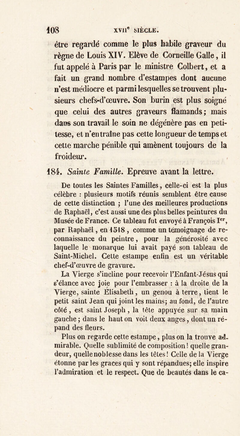 être regardé comme le plus habile graveur du règne de Louis XIV. Elève de Corneille Galle, il fut appelé à Paris par le ministre Colbert, et a fait un grand nombre d’estampes dont aucune n’est médiocre et parmi lesquelles se trouvent plu- sieurs chefs-d’œuvre. Son burin est plus soigné que celui des autres graveurs flamands; mais dans son travail le soin ne dégénère pas en peti- tesse, et n’entraîne pas cette longueur de temps et cette marche pénible qui amènent toujours de la froideur. 184. Sainte Famille. Epreuve avant la lettre. De toutes les Saintes Familles, celle-ci est la plus célèbre : plusieurs motifs réunis semblent être cause de cette distinction ; l’une des meilleures productions de Raphaël, c’est aussi une des plus belles peintures du Musée de France. Ce tableau fut envoyé à François Ier, par Raphaël, en 1518 , comme un témoignage de re- connaissance du peintre, pour la générosité avec laquelle le monarque lui avait payé son tableau de Saint-Michel. Cette estampe enfin est un véritable chef-d’œuvre de gravure. La Vierge s’incline pour recevoir l’Enfant-Jésus qui s’élance avec joie pour l’embrasser : à la droite de la Vierge, sainte Elisabeth, un genou à terre, tient le petit saint J ean qui joint les mains; au fond, de l’autre côté, est saint Joseph, la tête appuyée sur sa main gauche ; dans le haut on voit deux anges, dont un ré- pand des fleurs. Plus on regarde cette estampe, plus on la trouve ad. mirable. Quelle sublimité de composition ! quelle gran- deur, quelle noblesse dans les têtes! Celle de la Vierge étonne par les grâces qui y sont répandues; elle inspire l’admiration et le respect. Que de beautés dans le ca-