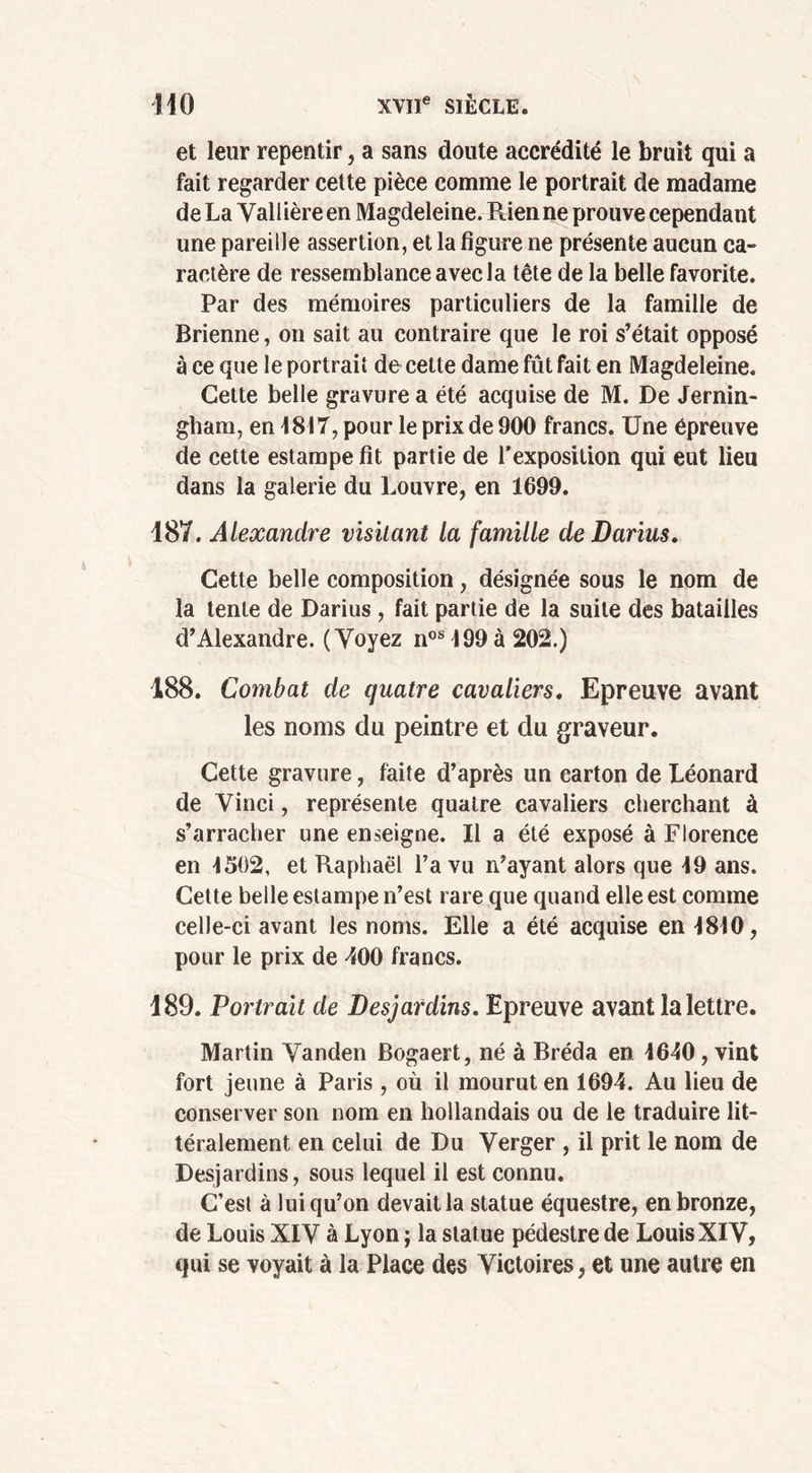 et leur repentir, a sans doute accrédité le bruit qui a fait regarder cette pièce comme le portrait de madame de La Vallièreen Magdeleine. Rien ne prouve cependant une pareille assertion, et la figure ne présente aucun ca- ractère de ressemblance avec la tête de la belle favorite. Par des mémoires particuliers de la famille de Brienne, on sait au contraire que le roi s’était opposé à ce que le portrait de cette dame fût fait en Magdeleine. Cette belle gravure a été acquise de M. De Jernin- gham, en 1817, pour le prix de 900 francs. Une épreuve de cette estampe fît partie de l’exposition qui eut lieu dans la galerie du Louvre, en 1699. 187. Alexandre visitant la famille de Darius. Cette belle composition, désignée sous le nom de la tente de Darius , fait partie de la suite des batailles d’Alexandre. (Voyez nos199à 202.) 188. Combat de quatre cavaliers. Epreuve avant les noms du peintre et du graveur. Cette gravure, faite d’après un carton de Léonard de Vinci, représente quatre cavaliers cherchant à s’arracher une enseigne. Il a été exposé à Florence en 1502, et Raphaël l’a vu n’ayant alors que 19 ans. Cette belle estampe n’est rare que quand elle est comme celle-ci avant les noms. Elle a été acquise en 1810, pour le prix de 400 francs. 189. Portrait de Desjardins. Epreuve avant la lettre. Martin Vanden Bogaert, né à Bréda en 1640 , vint fort jeune à Paris , où il mourut en 1694. Au lieu de conserver son nom en hollandais ou de le traduire lit- téralement en celui de Du Verger , il prit le nom de Desjardins, sous lequel il est connu. C’est à lui qu’on devait la statue équestre, en bronze, de Louis XIV à Lyon ; la statue pédestre de Louis XIV, qui se voyait à la Place des Victoires, et une autre en