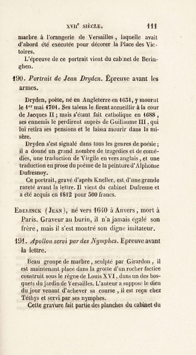 marbre à l’orangerie de Versailles , laquelle avait d’abord été exécutée pour décorer la Place des Vic- toires. L’épreuve de ce portrait vient du cab'net de Berin- ghen. 190. Portrait de Jean Dnjden. Épreuve avant les armes. Dryden, poète, né en Angleterre en 1031, y mourut le 1er mai 1701. Ses talens le firent accueillir à la cour de Jacques II ; mais s’étant fait catholique en 1688 , ses ennemis le perdirent auprès de Guillaume III, qui lui retira ses pensions et le laissa mourir dans la mi- sère. Dryden s’est signalé dans tous les genres de poésie ; il a donné un grand nombre de tragédies et de comé- dies, une traduction de Virgile en vers anglais, et une traduction en prose du poème de la peinture d’Alphonse Dufresnoy. Ce portrait, gravé d’après Kneller, est, d’une grande rareté avant la lettre. Il vient du cabinet Dufresne et a été acquis en 1812 pour 300 francs. Edelinck (Jean), né vers 1640 à Anvers, mort à Paris. Graveur au burin, il n’a jamais égalé son frère, mais il s’est montré son digne imitateur. 191. Apollon servi par des Nymphes. Epreuve avant la lettre. Beau groupe de marbre, sculpté par Girardon , il est maintenant placé dans la grotte d’un rocher factice construit sous le règne de Louis XVI, dans un des bos- quets du jardin de Versailles. L’auteur a supposé le dieu du jour venant d’achever sa course , il est reçu chez Téthys et servi par ses nymphes. Cette gravure fait partie des planches du cabinet du