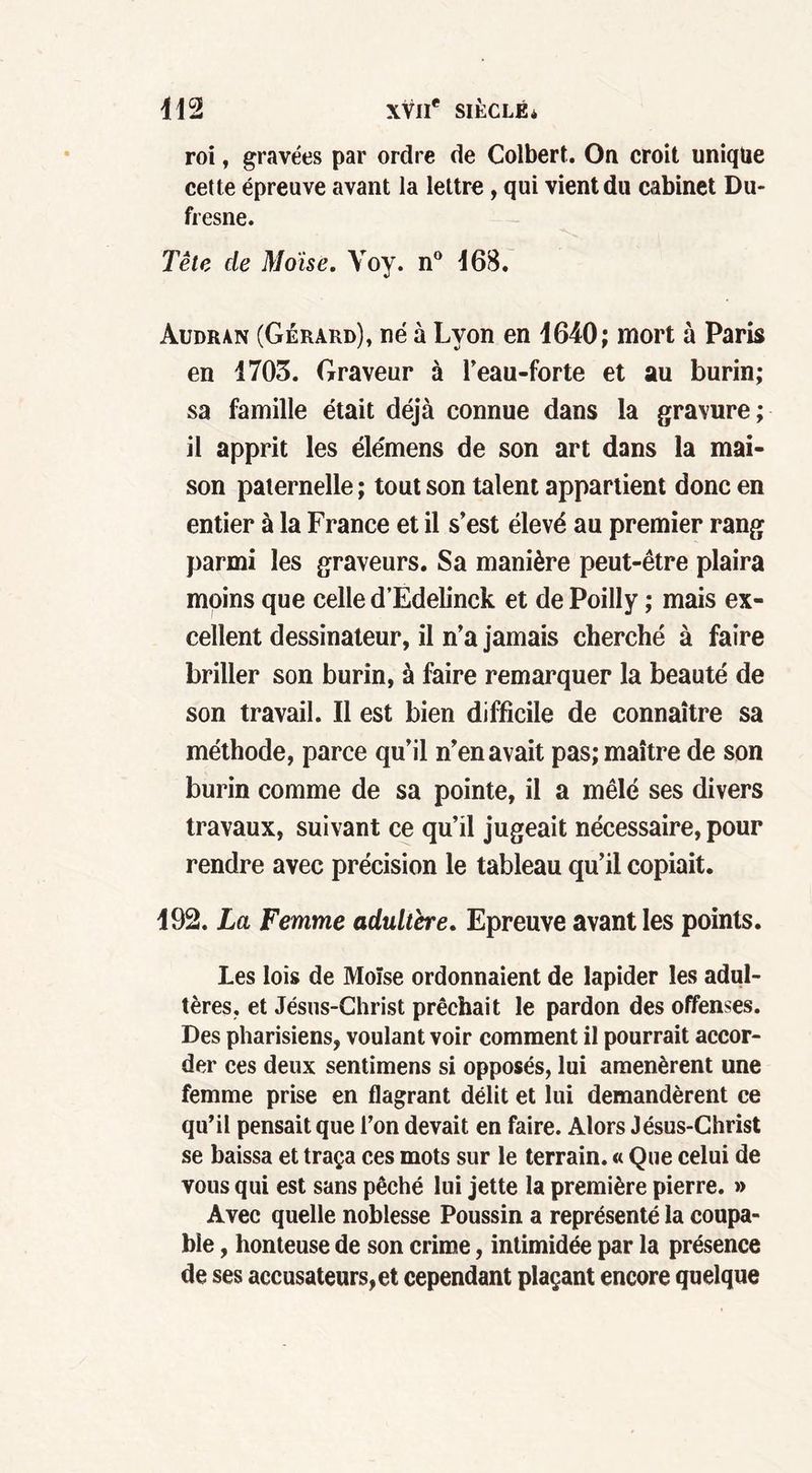 roi, gravées par ordre de Colbert. On croit unique cette épreuve avant la lettre, qui vient du cabinet Du- fresne. Tête de Moïse. Voy. n° 468. Audran (Gérard), né à Lyon en 1640; mort à Paris en 1703. Graveur à l’eau-forte et au burin; sa famille était déjà connue dans la gravure; il apprit les élémens de son art dans la mai- son paternelle ; tout son talent appartient donc en entier à la France et il s’est élevé au premier rang parmi les graveurs. Sa manière peut-être plaira moins que celle d’Edelinck et de Poilly ; mais ex- cellent dessinateur, il n’a jamais cherché à faire briller son burin, à faire remarquer la beauté de son travail. Il est bien difficile de connaître sa méthode, parce qu’il n’en avait pas; maître de son burin comme de sa pointe, il a mêlé ses divers travaux, suivant ce qu’il jugeait nécessaire, pour rendre avec précision le tableau qu’il copiait. 192. La Femme adultère. Epreuve avant les points. Les lois de Moïse ordonnaient de lapider les adul- tères. et Jésus-Christ prêchait le pardon des offenses. Des pharisiens, voulant voir comment il pourrait accor- der ces deux sentimens si opposés, lui amenèrent une femme prise en flagrant délit et lui demandèrent ce qu’il pensait que l’on devait en faire. Alors Jésus-Christ se baissa et traça ces mots sur le terrain. « Que celui de vous qui est sans pêché lui jette la première pierre. » Avec quelle noblesse Poussin a représenté la coupa- ble , honteuse de son crime, intimidée par la présence de ses accusateurs, et cependant plaçant encore quelque