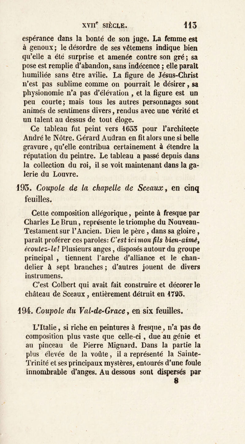 espérance dans la bonté de son juge. La femme est à genoux ; le désordre de ses vêtemens indique bien qu’elle a été surprise et amenée contre son gré ; sa pose est remplie d’abandon, sans indécence ; elle paraît humiliée sans être avilie. La figure de Jésus-Christ n’est pas sublime comme on pourrait le désirer, sa physionomie n’a pas d’élévation , et la figure est un peu courte; mais tous les autres personnages sont animés de sentimens divers, rendus avec une vérité et un talent au dessus de tout éloge. Ce tableau fut peint vers 4653 pour l’architecte André le Nôtre. Gérard Audran en fit alors une si belle gravure, qu’elle contribua certainement à étendre la réputation du peintre. Le tableau a passé depuis dans la collection du roi, il se voit maintenant dans la ga- lerie du Louvre. 193. Coupole de la chapelle de Sceaux, en cinq feuilles. Cette composition allégorique, peinte à fresque par Charles Le Brun, représente le triomphe du Nouveau- Testament sur l’Ancien. Dieu le père, dans sa gloire, paraît proférer ces paroles: C'est icimon fils bien-aimê, ècoutez-leï Plusieurs anges, disposés autour du groupe principal , tiennent l’arche d’alliance et le chan- delier à sept branches ; d’autres jouent de divers instrumens. C’est Colbert qui avait fait construire et décorer le château de Sceaux, entièrement détruit en 4705. 194. Coupole du Val-de*Grace, en six feuilles. L’Italie, si riche en peintures à fresque, n’a pas de composition plus vaste que celle-ci, due au génie et au pinceau de Pierre Mignard. Dans la partie la plus élevée de la voûte, il a représenté la Sainte- Trinité et ses principaux mystères, entourés d’une foule innombrable d’anges. Au dessous sont dispersés par 8