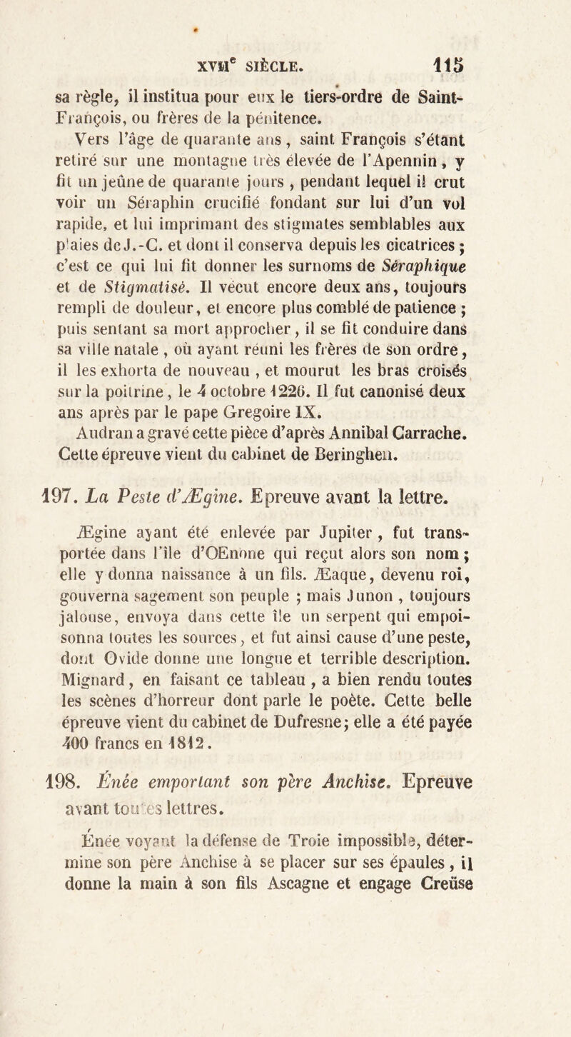 sa règle, il institua pour eux le tiers-ordre de Saint- François, ou frères de la pénitence. Vers l’âge de quarante ans , saint François s’étant retiré sur une montagne très élevée de l’Apennin , y fit un jeûne de quarame jours , pendant lequel il crut voir un Séraphin crucifié fondant sur lui d’un vol rapide, et lui imprimant des stigmates semblables aux p'aies de J.-G. et dont il conserva depuis les cicatrices ; c’est ce qui lui fit donner les surnoms de Séraphique et de Stigmatisé. Il vécut encore deux ans, toujours rempli de douleur, et encore plus comblé de patience ; puis sentant sa mort approcher , il se fit conduire dans sa ville natale , où ayant réuni les frères de son ordre, il les exhorta de nouveau , et mourut les bras croisés sur la poitrine, le 4 octobre 1220. Il fut canonisé deux ans après par le pape Grégoire IX. Audran a gravé cette pièce d’après Annibal Carrache. Cette épreuve vient du cabinet de Beringhen. 197. La Peste cïÆgine. Epreuve avant la lettre. Ægine ajant été enlevée par Jupiter , fut trans- portée dans l’île d’OEnone qui reçut alors son nom ; elle y donna naissance à un fils. Æaque, devenu roi, gouverna sagement son peuple ; mais Junon , toujours jalouse, envoya dans cette île un serpent qui empoi- sonna toutes les sources, et fut ainsi cause d’une peste, dont Ovide donne une longue et terrible description. Mignard, en faisant ce tableau , a bien rendu toutes les scènes d’horreur dont parle le poète. Cette belle épreuve vient du cabinet de Dufresne j elle a été payée 400 francs en 1812. 198. Énée emportant son pere Anchise. Epreuve avant tou es lettres. r Enée voyant la défense de Troie impossible, déter- mine son père Anchise à se placer sur ses épaules , il donne la main à son fils Ascagne et engage Creüse