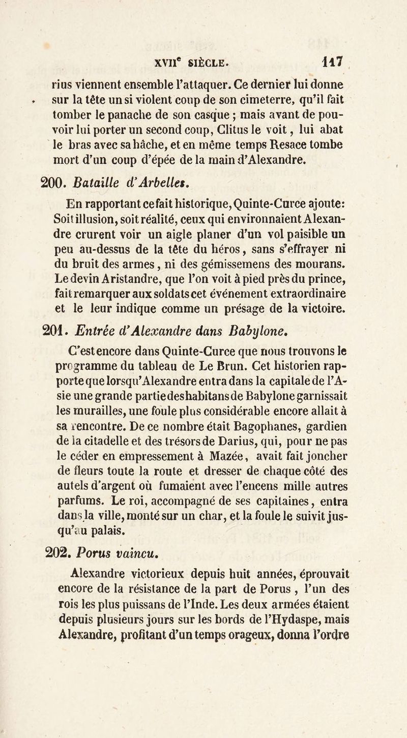 ri us viennent ensemble l’attaquer. Ce dernier lui donne . sur la tête un si violent coup de son cimeterre, qu’il fait tomber le panache de son casque ; mais avant de pou- voir lui porter un second coup, Clitus le voit, lui abat le bras avec sa hache, et en même temps Resace tombe mort d’un coup d’épée de la main d’Alexandre. 200. Bataille cl’Arbelles. En rapportant ce fait historique, Quinte-Curce ajoute: Soit illusion, soit réalité, ceux qui environnaient Alexan- dre crurent voir un aigle planer d’un vol paisible un peu au-dessus de la tête du héros, sans s’effrayer ni du bruit des armes, ni des gémissemens des mourans. Le devin Aristandre, que l’on voit à pied près du prince, fait remarquer aux soldats cet événement extraordinaire et le leur indique comme un présage de la victoire. 201. Entrée d’Alexandre dans Babylone. C’est encore dans Quinte-Curce que nous trouvons le programme du tableau de Le Brun. Cet historien rap- porte que lorsqu’Alexandre entra dans la capitale de l’A- sie une grande partiedeshabitans de Babylone garnissait les murailles, une foule plus considérable encore allait à sa rencontre. De ce nombre était Bagophanes, gardien de la citadelle et des trésors de Darius, qui, pour ne pas le céder en empressement à Mazée, avait fait joncher de fleurs toute la route et dresser de chaque côté des autels d’argent où fumaient avec l’encens mille autres parfums. Le roi, accompagné de ses capitaines, entra dans la ville, monté sur un char, et la foule le suivit jus- qu’au palais. 202. Portes vaincu. Alexandre victorieux depuis huit années, éprouvait encore de la résistance de la part de Porus , l’un des rois les plus puissans de l’Inde. Les deux armées étaient depuis plusieurs jours sur les bords de l’Hydaspe, mais Alexandre, profitant d’un temps orageux, donna i’ordre